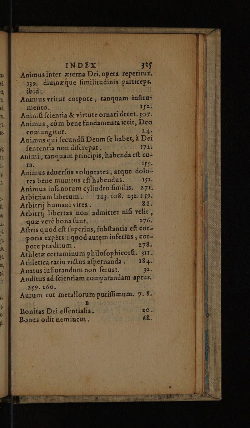 INDEX 32$ Animusinter aterna Dei, opera reperitur. 19. diuinzque fimilitudinis particeps. ibid. Animus vtitur corpore, tanquam infiru- mento. 1{2. Anünü f(cientia &amp; virtute ornati decet. 297. Animus , càm bene fundamenta iecit, Dca coniungitur. 2.4.. Animus qui fecundü Deum fe habet, à Dei fententia non difcrepat . 172. Animi, tanquam principis, habenda cft cu- ΓΔ. Iff. Animus aduerfus voluptates; atque dolo- res bene munitus eft habendus. Ifl. Animus infanorum cylindro fimilis. 271. Arbitrium liberum. 5 163.108, 232.153. Arbitrij humani vires. 88. Atbitrij libertas non admittet nifi velit, quz veré bona (unt. 276. Aftris quod cft fuperius, fubftantia eft cor- .poris expers : quodautem inferius , cor- pore preditum. 278. Athletz certaminum philofophicorü. 311. Athleticaratio victus afpernanda. ὀ 184. Auarus iufiurandum non feruat. 2. Auditus ad fcientiam comparandam aptus. 259.160. Aurum cur metallorum purifhimum. 7. ὃ. B Bonitas Dei effentialis. 20. Bonus odit nemincim , é£.