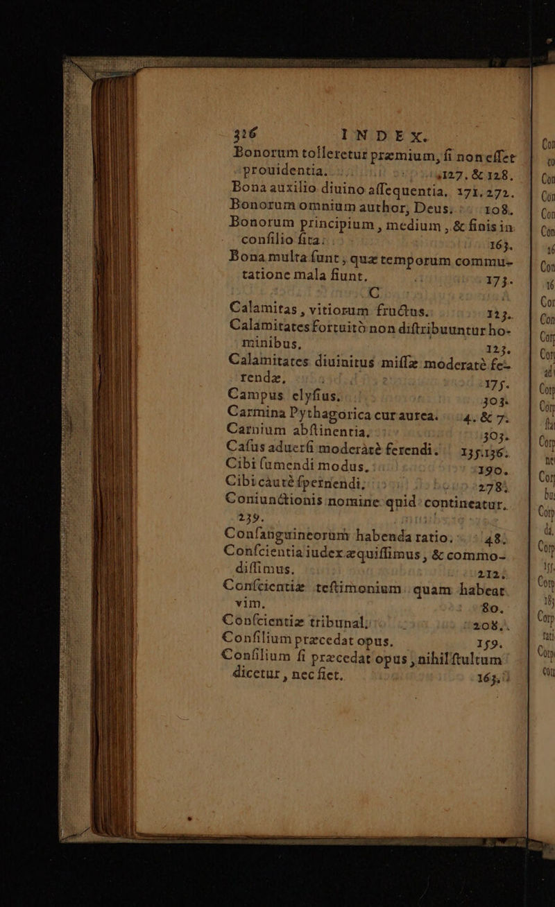 Bonorum tolleretur premium, fi noneífet prouidentia. | ,127. &amp; 128. Bona auxilio diuino allequentia, 171.272. Bonorum omnium author, Deus. 108. Bonorum principium , medium ,.&amp; finis ia confilio fita; 163. Bona multa funt , quz temporum commu- tatione mala fiunt. | 17j. C | Calamitas , vitiorum fructus. 125. Calamitatesfortuitó non diftribuuntur ho- minibus, 25. Calamitates diuinitus miffz moderate £e renda, 177. Campus. εἰγῆας, 303. Carmina Pythagorica curaurea. 4. &amp; 7. Carnium abflinentia, 303. Caíus aduer(i moderàté ferendi. 135.136. Cibi (umendi modus. 190. Cibicauté fpernendi, 278. Coniunctionis nomine quid: contineatur. 239. n Confanguineorüm habenda ratio. 48. Confcientia iudex zquiffimus , &amp; commo- diffimus. 212; Conícientig teftimonium quam habeat vim. 80. Conf(cientiz tribunal;  208.. Confilium pracedat opus, 179. Confilium fi przcedat opus , nihilftultum dicetur , nec fict. 163, x ORE C OUS cC Cat EE Fe Ἂς τς το πο PEE ras 3361 nd nU