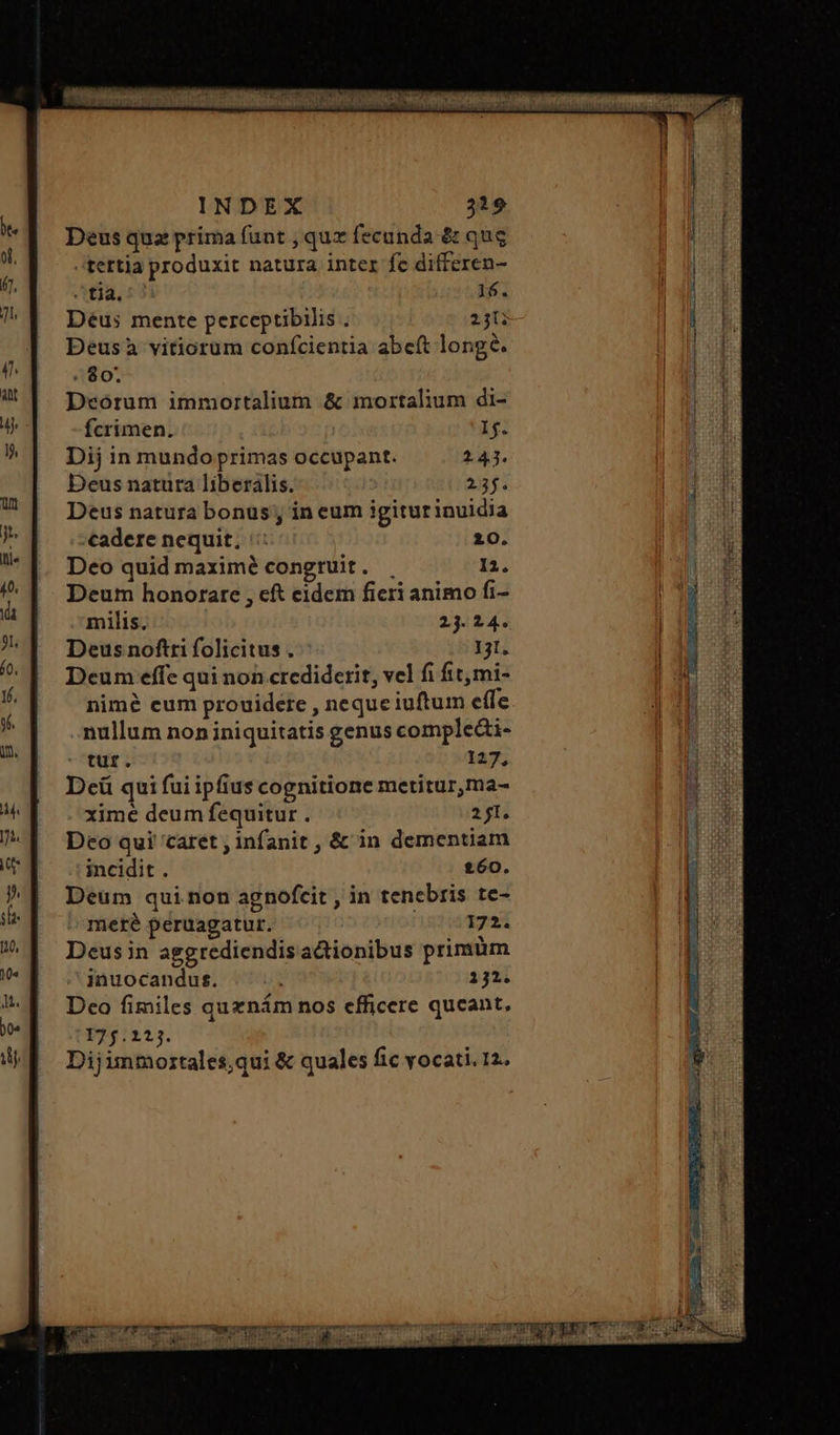 Deus quz prima funt , quz fecunda & qug tertia produxit natura inter fe differen- Atia, 53 16. Deus mente perceptibilis . 23i Deusa vitiorum confcientia abeft longe. : $0. Deórum immortalium & mortalium di- Ícrimen. if Dij in mundo primas occupant. 2.43. Deus natura liberális. 237. Deus natura bonus; in eum igiturinuidia cadere nequit; τ 20. Deo quid maximé congruit. . n. Deum honorare , eft eidem ficri animo fi- milis. 23. 24. Deus noftri folicitus . 1231. Deum effe qui non crediderit, vel fi fit,mi- nime eum prouidere , neque iuftum effe mullum non iniquitatis genus compledi- tur. 127; Dcü qui fui ipfius cognitione metitur,ma- xime deum fequitur . 271. Deo qui caret , infanit , & in dementiam incidit. £60. Deum qui non agnofcit , in tenebris te- meré peruagatur. 172. Deus in aggrediendisactionibus primüm inuocandus. 212. Dco fimiles quznám nos efficere queant, 175.223. Dijimmortales,qui & quales fic vocati. 12.