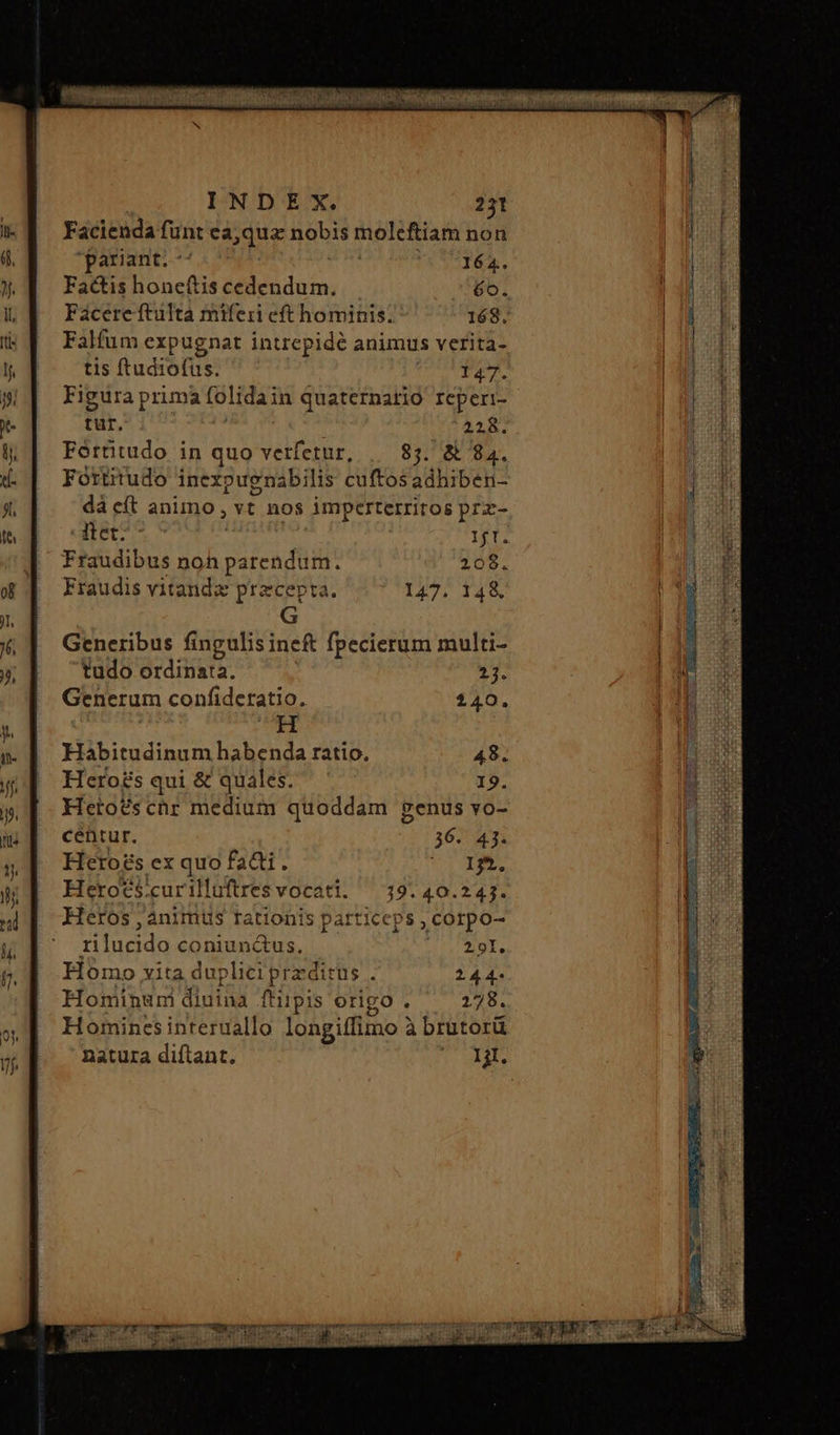 Facienda funt ea; quz dsbt molcftiam non pariant. ^^ 164. Factis honeftis cedendum. 6o. Facere tutta miferi eft hominis. 168, Falfum expugnat intrepidé animus verita- tis ftudiofus. denegy cr Figura prima folidain quatcrnario Icperi- tur. 22x. Forütudo in quo verfetur, 83. δὲ 84. Fortitudo inexpugnabilis cuftos adhiben- dà eft animo, ἂν nos imperterritos prz- itet? ^ 11 Fraudibus noh vacca fii 208. Fraudis vitandz precepta. 147. H Habitudinum habenda ratio. 48. Hero£s qui &amp; quales. 19. Heto£schr medium quoddam genus vo- centur. 36. 43. Hero£s ex quo ἔλα. mpi Heroes. curilluftres vocati. 19. 40.243. Heros ; ànimus rationis particeps ; corpo- opum coniunctus, 291. Homo vita du plici presiths : 244. Honinun diuina ἢ ftiipis origo . 278. Hominesinteruallo longiffimo à brutorü natura diftant. 121.