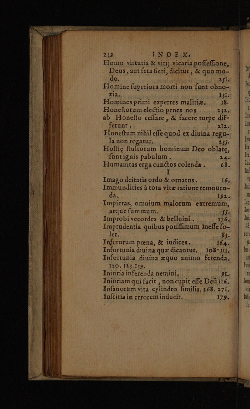 E 2 KOC CIC HG OC SEE p VW a SON Lco SO LIN E RU SE UE C UII CE LIT t Eg 212 INDEX. Homo virtutis &amp; vitij vicaria poffeffione, Deus , aut fera fieri, dicitur, &amp; quo mo- do. | 211. Homine fuperiora morti. non funt obno- xia. 121. Homines primi expertes malitiz. 18. Honeftorum ele&amp;io penes nos 2j. ab Honefto ceílare , δὲ facere turpe dit- ferunt. 412. Honcftum nihil effe quod ex diuina regu- la non regatur. 237. Hoftig ftultorum hominum Deo oblate, funtignis pabulum. 14. Humanitas erga cunctos colenda. 68, I Imago deitatis ordo &amp; ornatus. 16. Immundites à tota vitz ratione remouen- da. 192. Impietas, omnium malorum extremum, atque fummum. f. Improbi vecordes &amp; belluini . 176. Imprudentia quibus potiffimum ineffe fo- let. 83. Inferorum poena, &amp; iudices. 164. Infortunia diuina quz dicantur. | 108 ΠῚ, Infortunia diuina xquo animo ferenda. 120. 123.139. Iniuria inferenda nemini, 91. lniuriam qui facit , noncupit effe Deü i16, Iofanorüm vita cylindro fimilis, 268. 271. ΠΣ ΡΥ ΞΕ S IND oS