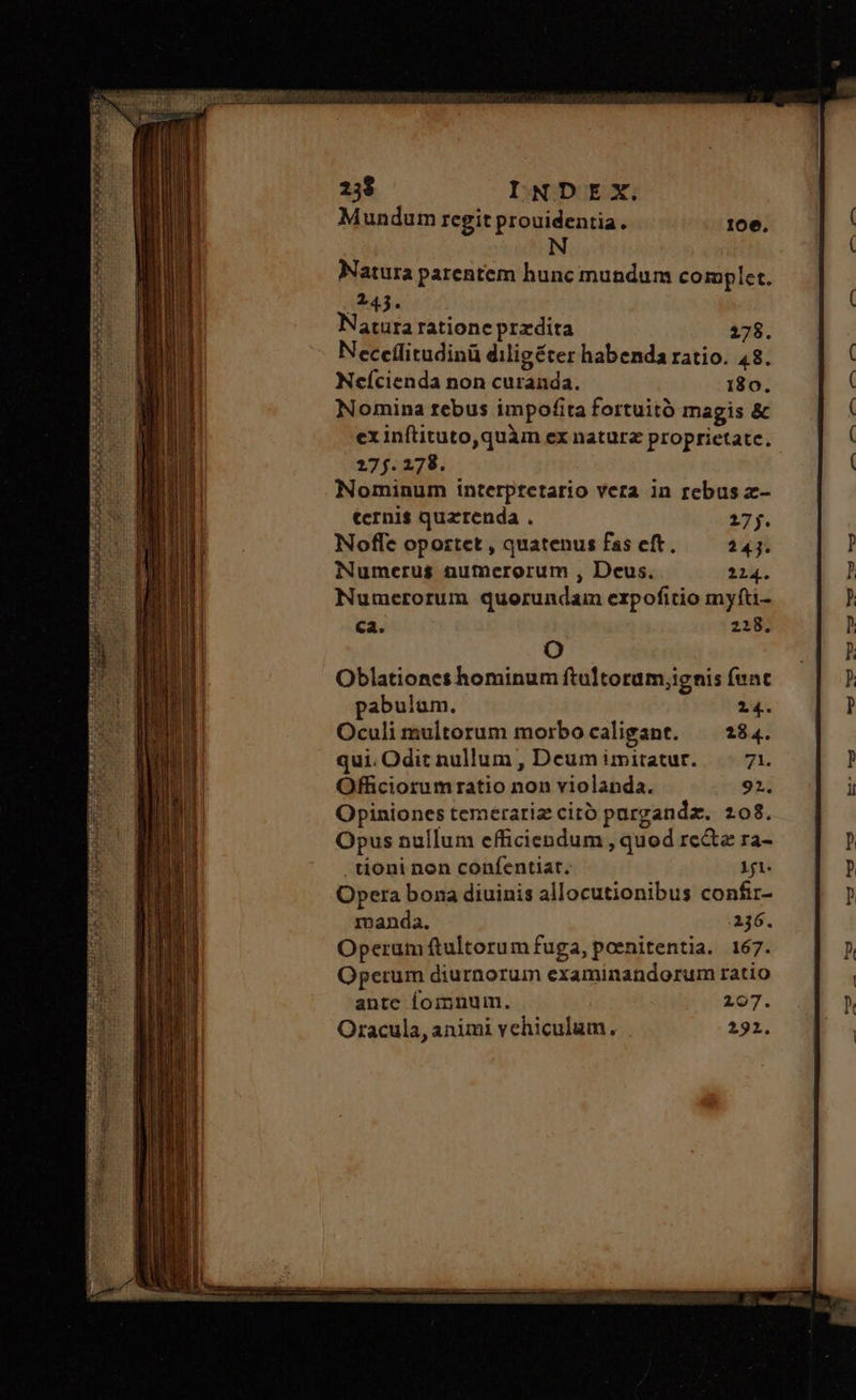 Natura parentem hunc mundum complet. 243. Natura ratione przdita 278. Neccílitudinü diligéter habenda ratio. 48. Neícienda non curanda. 180. Nomina rebus impofita fortuitó magis &amp; ex inítituto,quàm ex naturz proprietate. 2260278. Nominum interptetario vera in rebus z- tcrni$ quzrenda . 17 f. Noffe oportet, quatenusfaseft,. 4242. Numerus numerorum , Deus. 214. Numerorum quorundam erpofitio myfti- ca. 218. O Oblationes hominum ftultoram;ignis fent pabulum. Oculi multorum morbo caligant. qui. Odit nullum , Deum imitatur. Officiorum ratio non violanda. Opiniones temerariz citó purgandz. 208. Opus nullum efficiendum , quod re&amp;e ra- . tioni non confentiat. 1i. Opera bona diuinis allocutionibus confir- manda. 236. Operum ftultorum fuga, poenitentia. 167. Operum diurnorum examinandorum ratio ante fomnum. 207. Oracula, animi vehiculum. 2921.