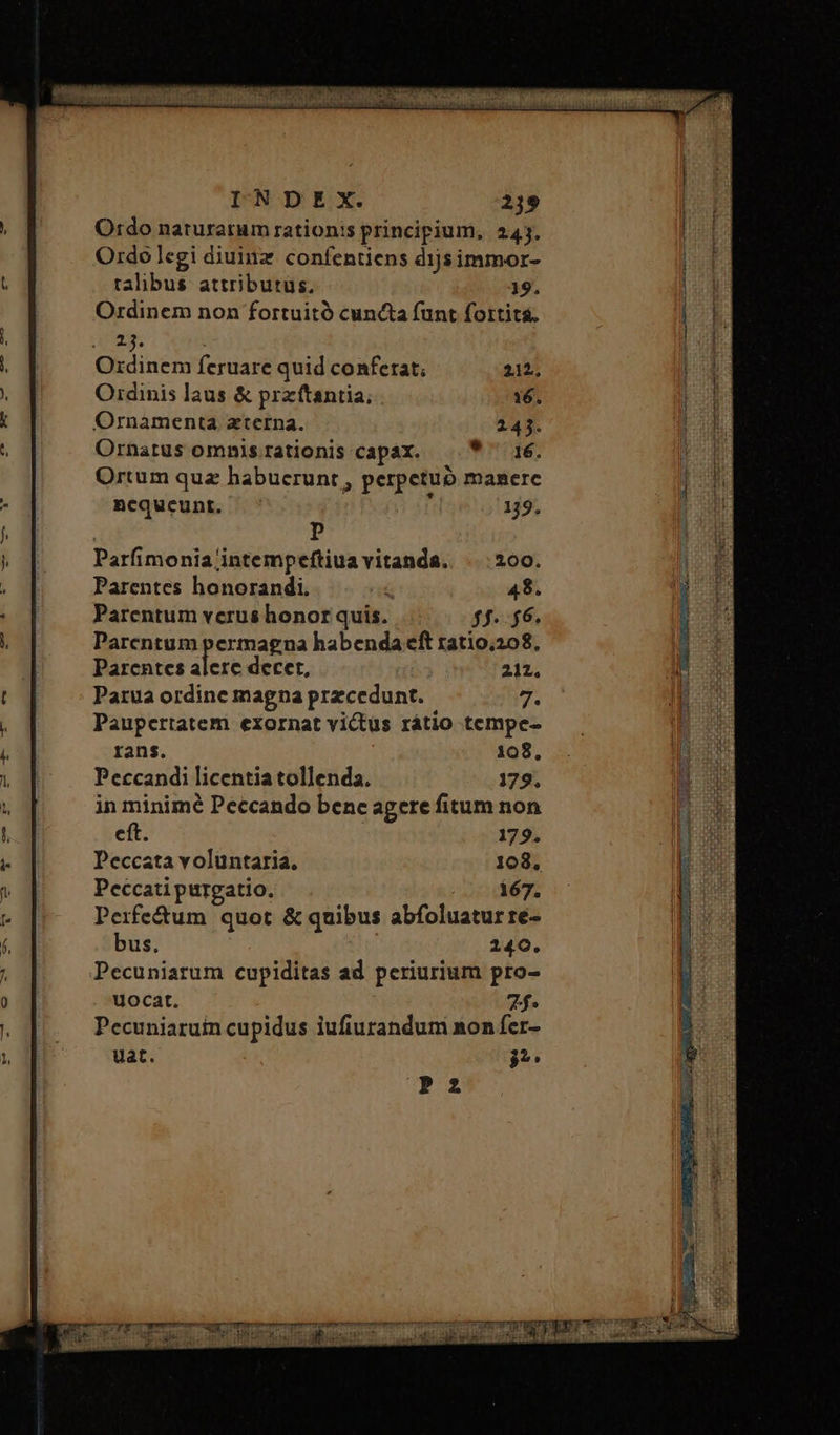 Ordo naturarum rationis principium, 245. Ordolegi diuinz confentiens d1js immor- talibus. attributus. 19. Ordinem non fortuitó cuncta funt fortita. Ara. Ordinem feruare quid conferat; 212. Ordinis laus &amp; przftantia; 16. Ornamenta zterna. 243. Ornatus omnis rationis capax. * ^ 16. Ortum quz habucrunt , perpetub manerc ncqueunt. ^ 119. | p Parfimonia intempeftiua vitanda. . | 200. Parentes honorandi. ς 48. Parentum verus honor quis. ff. $6. Parentum permagna habenda cft ratio.208, Parentes alere decet, 212. Parua ordine magna przcedunt. 2 Paupertatem exornat victus rátio tempe- rans. 108, Peccandi licentia tollenda. 179. in minimé Peccando benc agere fitum non cft. 179. Peccata voluntaria. 108. Peccati purgatio. 167. Perife&amp;um quot &amp; quibus abfoluatur re- bus. 240. Pecuniarum cupiditas ad periurium pro- uocat. 2f. Pecuniaruin cupidus iufiurandum non fer- uat. τι P2 «^ UoUUREEEHPURUM UE J clie one o dios El gii rp RE: EN on aec i .