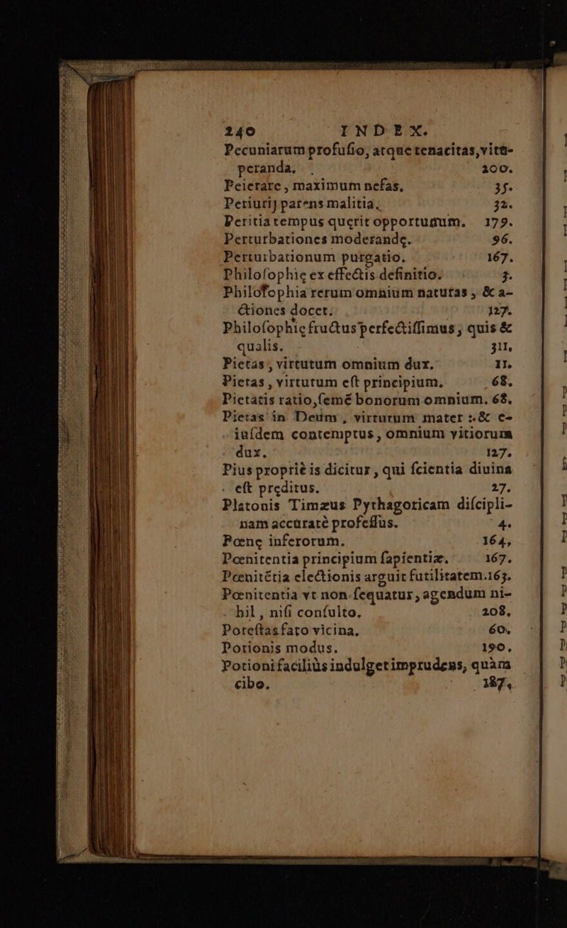 Pecuniarum profufio, atque tenacitas,vit&- peranda. . 200. Peierare , maximum nefas, 3f. Periutij parens malitia, 32. Peritiatempus querit opportumum. 179. Perturbationes moderande. 96. Pertuibationum purgatio. 167. Philofophie ex effc&is definitio. 4. Philofophia rerum omnium natutas 5 & a- &iones docet. 127. Philofophic fru&usperfe&iffimus ; quis & qualis. 311, Pietas , virtutum omnium dux. 11. Pietas, virtutum e(t principium, 68, Pictátis ratio,femé bonorum omnium. 68. Pietas in Dein . virturum 1nater :.& e- iaídem contemptus , omnium vitiorum dux. 127. Pius proprié is dicitur , qui fcientia diuina eft prcditus. 27. Platonis Timzus Pythagoricam diícipli- nam accüraté profeffus. Pone inferorum. Poenitentia principium fapientia. Pcenitétia electionis arguit futilitatem.165. Ponitentia vt non. fequatur,, agendum ni- bil, nifi confulto. 208, Poteífas faro vicina, 60. Potionis modus. 190. Potionifaciliàs indulgetimprudens, quàm cibo. Mg,
