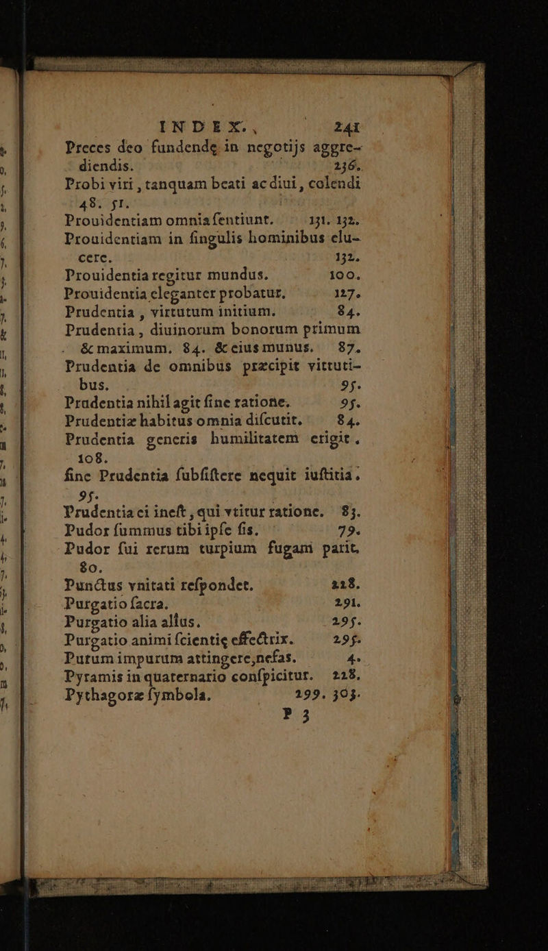 Preces deo. fundendg in negotijs aggre- diendis. 216. Probi viri , tanquam beati ac diui , colendi 48 fF, Prouidentiam omniafentiunt. 131. 32. Prouidentiam in fingulis hominibus elu- cerc. 132. Prouidentia regitur mundus. 100. Prouidentia eleganter probatur, 127. Prudentia , virtutum initium. 84. Prudentia, diuinorum bonorum primum é maxunum, 84. &ceiusmunus. 87. Prudentia de omnibus przcipit vittuti- bus. 95. Pradentia nihil agit fine ratione. 95. Prudentiz habitus omnia diícutit. 84. Prudentia gencris humilitatem etigit., 108. fine Prudentia fubfiftere nequit iuftitia. 9f. | Prudentiaci ineft, qui vtiturratione. 81. Pudor fummus tibi ipfe fis. 79. Pudor fui rerum turpium fugami parit. $0. Puncus vnitati refpondet. 218. Purgatio facra. 291. Purgatio alia alius, 295. Purgatio animi fcientie effectrix. 29. Purum impurum attingere;nefas. 4. Pyramis in quaternario confpicitur. 228, Pythagorz fymbola. 299. 20. P 3