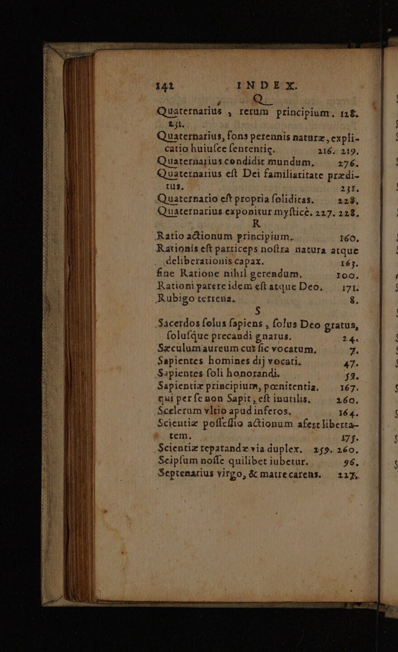 EET EEPUR SU Quuaternarius y Ierüm principium, 128. £s. Quuatetnarius, fons perennis naturz , expli- catio huiu(ce fententic. 216. 219, Qu uaternarius condidit mundum, 276. Quaternarius eft Dei familiaritate przdi- tus, 231. Quaternario eft propria folidicas. 228. Qu uaternarius exponitur myftice, 227. 228, Ratio actionum principium, 160. Rationís eft particeps nofira natura atque deliberationis capax. réj. fne Ratione nihil geréndum. 109. Rationiparereidem eftatque Deo. — 171. E.ubigo terrena, 8. S Sacerdos felus fapiens , folus Deo gratus, folufQue precandi gnarus. 24. Szculumaureum cut fic vocatum. 7. Sapientes homines dij vocati. 47. Sapientes foli honorandi. 718. Sapientia primcipium, poenitentia, 167. qui per fe non Sapit , eft inutilis, 160. Scelerum vltio apud inferos. 164. Scientiz poflcffio actionum afertliberta- tem. 171. Scientiz reparandz viaduplex. 259. 260. Scipfum nofle quilibet iubetur. 96. Septemarius virgo, & matrecarens. — 217,