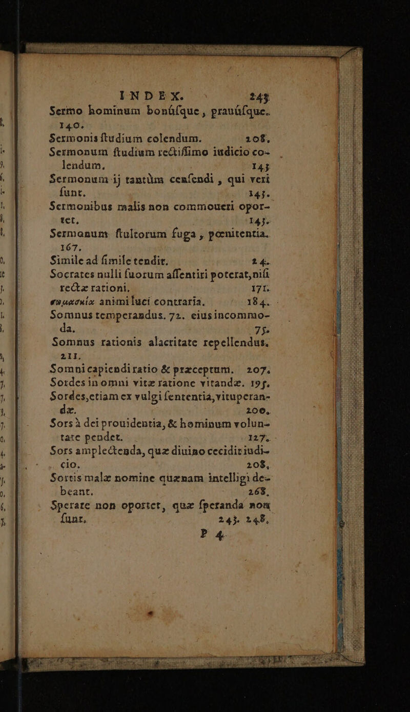 Scrmo hominum bonüfque, prauüfque. 140. Sermonis ftudium colendum. 10$. Sermonum ftudium rc&iffimo iudicio co- lendum. I4j Sermonum ij tantüm ceníendi , qui veri funt. 147. Scrmonibus malis non commoueri opor- tet, 14j. Sermanum: ftultorum fuga , poenitentia. 167. | Simile ad fimile tendit. 24. Socrates nulli fuorum affentiri potcrat, nii recta rationi, 171. συμασκίαᾳ animiluci contraria. 184. Somnus temperandus. 72. eiusincommo- da. 75 Somnus rationis alacritate repellendus. 211, Somnicapicndiratio & przceptum. 207. Sordesin omni vitz ratione vitandz. 19f. Sordes,ctiam cx vulgi fententia, vituperan- dz. | 206, Sorsà dei prouidentia, & hominum volun- tate pendet. 127. Sors amplectenda, quz diuino cecidiriudi- co. 208, Sortismalz nomine quznam intelligi de- beant. 268 funt, 245. 148, P 4. E — AMD AGUAS Lei irai eii