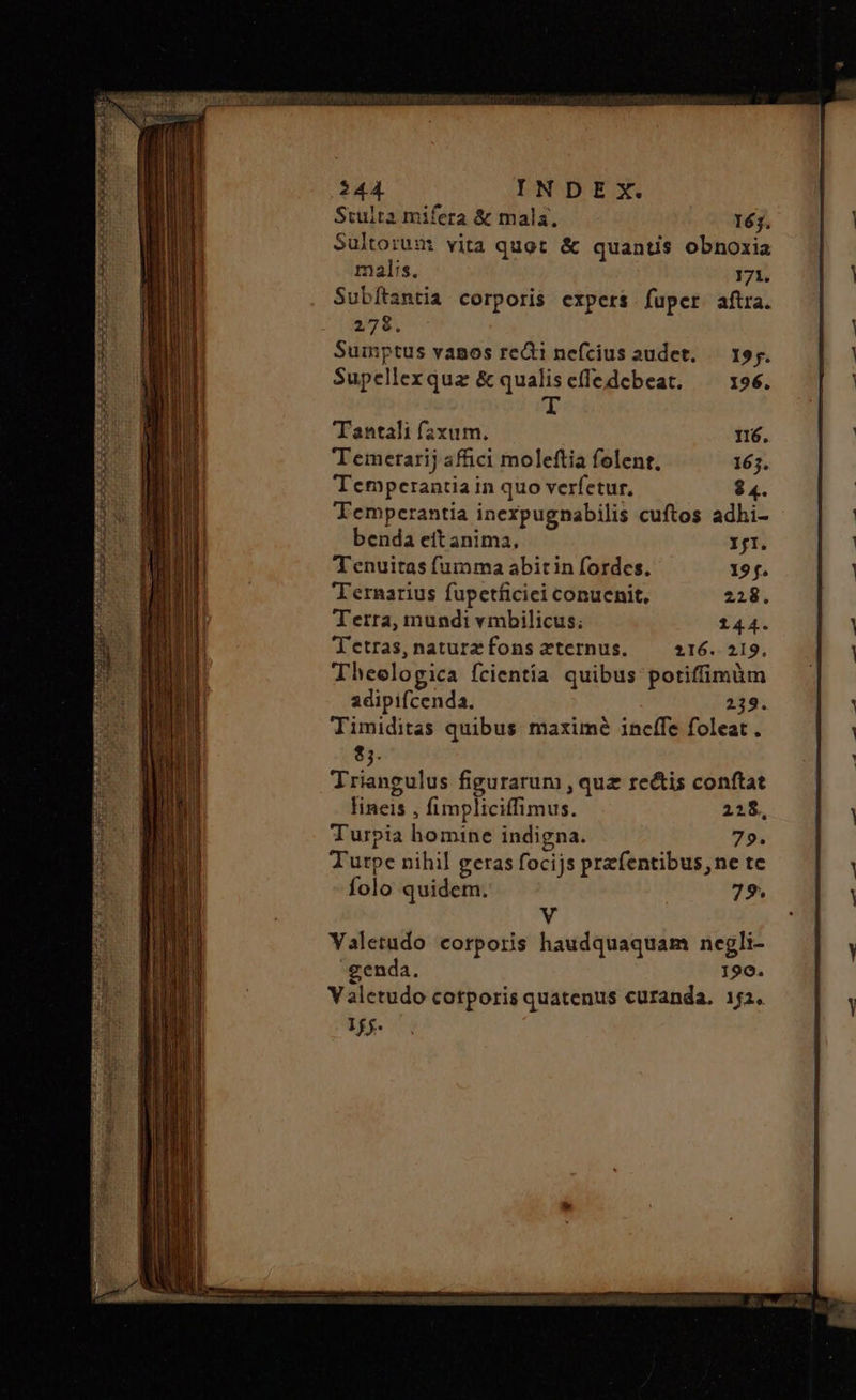 Stulta mifera & mala. 163. Sultoruam vita quot & quantis obnoxia malis. 171. Subítantia corporis expers fuper aftra. 278. Suimptus vanos redi nefcius audet. — 19;. Supellexqua ὃς qualiscfledcebeat. ^ x96. m Tantali faxum. n6. Temetarij afici moleftia folent, 165. Temperantia in quo verfetur, $ 4. Temperantia inexpugnabilis cuftos adhi- benda eit anima, fI. Tenuitas fumma abitin fordes. 19 f. Ternarius fupetficiei conucnit, 228. Tetra, mundi vmbilicus; 144. Tetras,naturzfons zternus. —— 216. 219. Theologica fcientia quibus potiffimàm adipifcenda. 239. Timiditas quibus maximé incffe foleat . 8). Triangulus figurarum , quz rectis conftat lineis , fimpliciffimus. 228. Turpia homine indigna. 79. Tutpe nihil geras focijs prefentibus, ne tc folo quidem. 79. V Yaletudo corporis haudquaquam negli- genda. 190. Valetudo cotporis quatenus curanda. 1:2. 1f $.