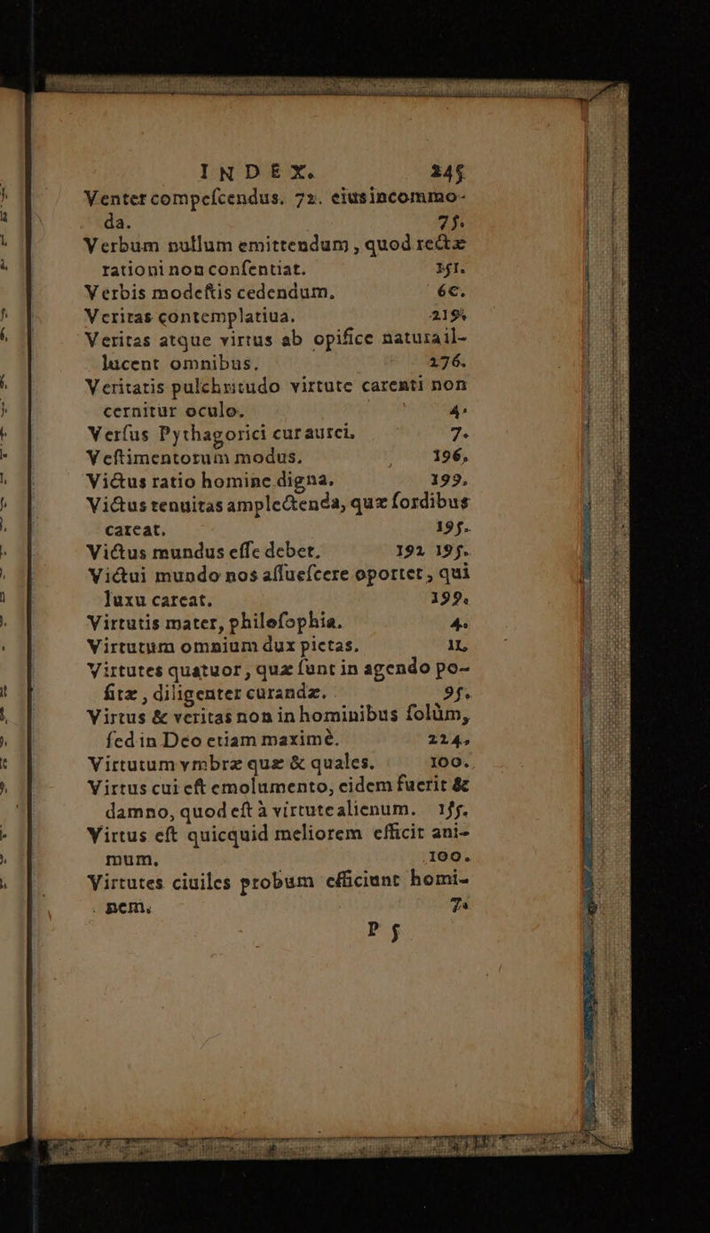 Venter compcefcendus. 72. eiusincommo- da. 75 Verbum nullum emittendum , quod rect rationi non confentiat. 2I. V erbis modcetftis cedendum, éc. Veritas contemplatiua. 2194 Veritas atque virtus ab opifice natuizail- lucent omnibus. 176. Veritatis pulchritudo virtute carenti non cernitur oculo. Verfus Pythagorici curaurci, V eftimentotum modus. Victus ratio homine digna. Vi&us tenuitas ample&enda, quz fordibusg careat. 197. Victus mundus effc debet, 192 195. Vicui mundo nos aífuefcere oportet , qui luxu careat. 192. Virtutis mater, philefophia. 4. Virtutiim omnium dux pictas, 1L Virtutes quatuor , quz fant in agendo po- fitz , diligenter curandz. 9f. Virtus & veritas non in hominibus folüm, fed in Deo etiam maxime. 214, Virtutumymbrz quz & quales. I00. Virtus cui eft emolumento, cidem fuerit & damno, quod eft à vittutealienum. — 155. Yirtus eft quicquid meliorem efficit ani- mum. 109. Virtutes ciuiles probum c&ciunt homi- . ΟΠ, 7^ Pj