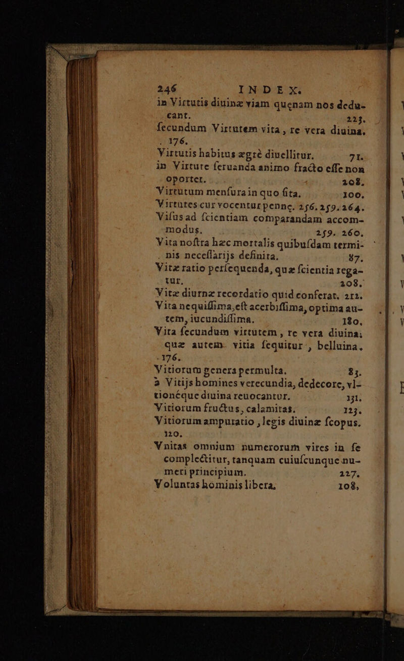 in Virtutis diuinz viam quenam nos dcdu- cant. 223. fecundum Virtutem vita, re vera diuina. 176. Virtutis habitus ποτὲ dincllitur. 71. in Virtute feruanda animo fracto effe non oportet. 208, Virtutum menfurain quo fita, 100. Virtutes cur vocentur pennc. 256, 259.264. Vifusad (cientiam comparandam accom- modus. 219. 260. Vita noftra hzc mertalis quibufdam termi- . nis neceflarijs definita, 87. Vitz ratio períequenda, qua fcientia Icga- tur, 208. Vite diurnz recordatio quid conferat. 212. Vita nequiffima,eft acerbiffima, optima au- tem, iucundiffima. 120, Yita fecundum virtutem , re vera diuina; qua autem. vitia fequitur , belluina. - 176, Vitiorum genera permulta. $1. 2 Vitijshomines verecundia, dedecore, vl- tionéque diuina reuocantur. 131. Vitiorum fructus, calamitas. 125. Vitiorum ampuratio ,legis diuinz fcopus. 120. Vnitas omnium numerorum vircs in fe comple&itur, tanquam cuiufcunque nu- meti principium. 117. Y oluntas hominis libera, 108,