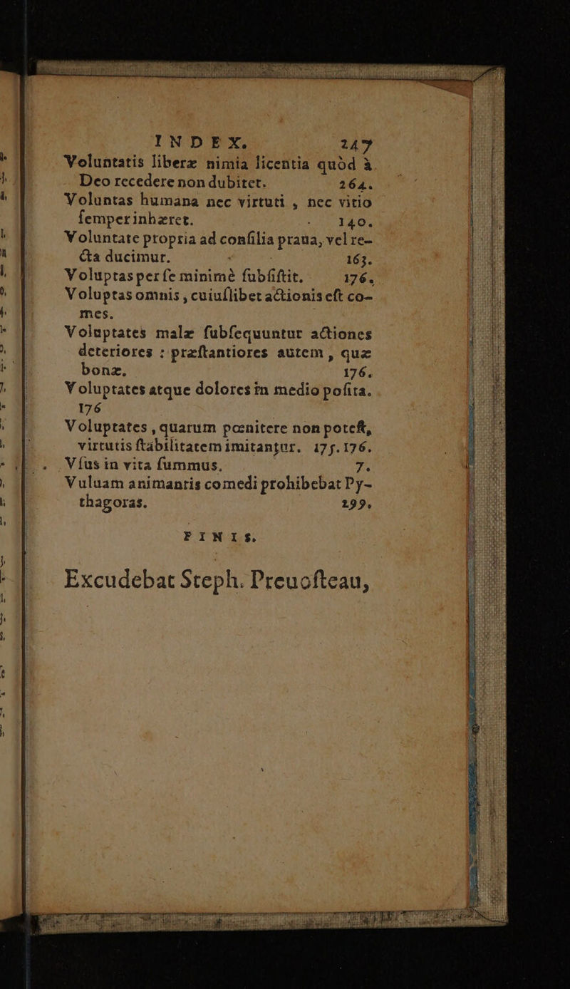 Voluntatis liberz nimia licentia quód à Deco recedere non dubitet. 264. Voluntas humana nec virtuti , nec vitio femperinhzret. Mud Voluntate propria ad confilia praua, vel re- &a ducimur. | 163. Y oluptasper fe minimé fubfiftit. 176. Voluptas omnis , cuiuflibet actionis eft co- mes. Voluptates malz fubfequuntur actiones deteriores : przftantiores autem , qua bonz. 176. Y oluptates atque dolores tn medio pofita. 176 Voluptates , quarum pocnitere non potcft, virtutis ftabilitatem imitantur. 17j.176. V fus in vita fummus. 7. Vuluam animantis comedi prohibebat Py- thagoras. 299. FINIS.