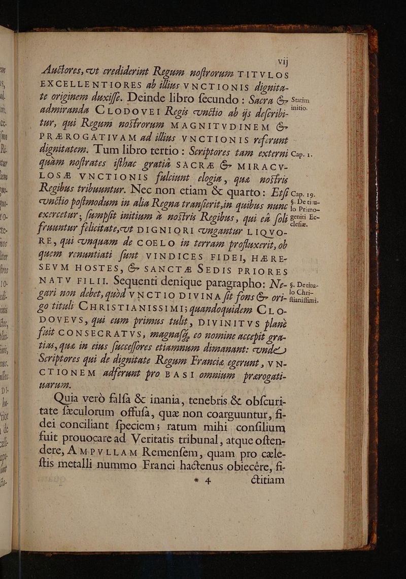 vij uiores, cot evediderint Regum. noftrorum v 1T v LOS EXCELLENTIORES 4b i//ys V NCTIONIS Zjgnita- te originem duxife. Deinde libro fecundo : Sacra S Seri admiranda CL oDOvEI Regis cunilio. ab ds defribi- tu, qui Regum. mosirorum M AGNITVDINEM (C PRAEROGATIVAM Z4 ilius YNCTIONIS Vif runt dignitatez. Tum libro tertio : Oeribtores iaHh EXIEVHÀ Cap... quam noftrates. dflhac. eratià SACR & &» MIRACV- LOSA£& VNCTIONIS falrnut. elogim , Qua mosiri Regibus tribuuntur. Nec non ctiam & quarto: £f c. s. cunilio boflemodum in alia Regna tranfivit,in quibus vun js pos exercetum y [nenpfit initium À. nostris Regibus , qui eA. foli sni Ec- fruuntur fiizitattcut DYGNYORI cvusamtur 1 IQYVO- RE, qui «unquam de COELO i ferram proffaxerit, ab quem venuntiati [unt VINDICES FIDEI, HERE- SEVM HOSTES, $- SANCT & SEDIS PRIORES NATV FILII Sequenti denique paragrapho: INz- 5. Detita- ftianiflimi. £0 titali CHRISTIANISSIMD quandoquidem CL o- DOVEVS, qui eum primus tlt, DiviiTVs plug [4t CONSsECRATVYs, iagna[, eo nomin accepit gva- Fia5, qua, im eins [ucceffores stimmen dimsmuaut: uude o Seriptores qui de dignitate Regum. Francia, egevunt , v N- CTIONEM AJferunut pro B A S1 omnium jrarogati- uarum. Quia vero falfa & inania, tenebris. & obícuri- tate fculorum offufa, qux non coarguuntur, £i- dei conciliant Ípeciem; ratum mihi confilium fuit prouocare ad. Veritatis tribunal, atque often- dere, A MP v LLAM Remenfem, quam pro cale- ftis metalli nummo Franci hactenus obiecére, fi-