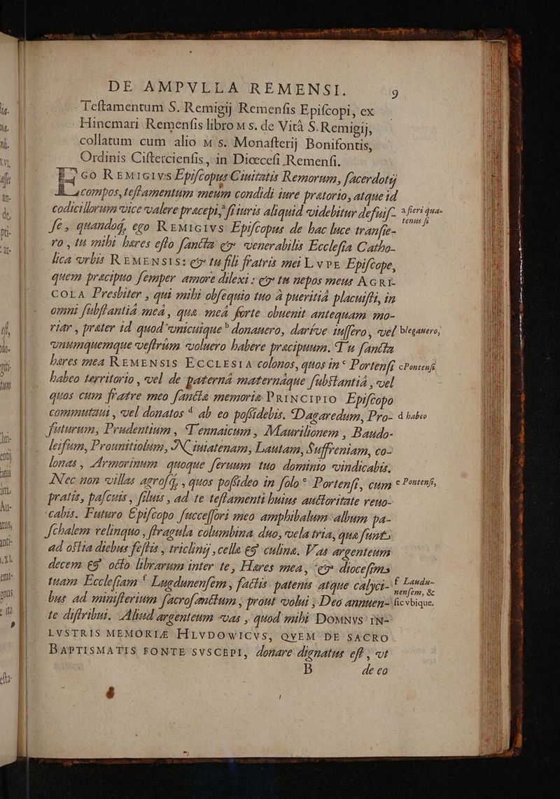 Teftamentum S. Remigij Remenfis Epifcopt, ex Hincmari Remenfis libro « s. de Vità S.Remigij, collatum cum alio « s. Monafterjj Bonifontis, Ordinis Ciftercienfis , in Dicecefi Remenfi. Ej co REMrcivs Epifcopur Ciuitatis Remorum, facerdotg, J&. compos, teff amentum meum candidi iure pratorio, atque id Je, quandaá, ego. R EM1G1vs Epifcopus de bac luce tranfie- T ro , In mibi bares effo fantta qt venerabili Ecclefia Catho- lica vrbis R EMENSIS: ev tu fili fratris mei vv& Epifcope, quem practpuo femper. amore dilexi : e tm Wepos meus A GRI- COLA Presbiter , qui sibi obfequio tuo à pueritia placuifft, in omni fabflantiá zued , qua «me forte. obuenit Antequam mo- unumquemmque veffrum «ooluero babere pracipuum. Yu fantta bares sta REMENSIS ECCLES14 colonos, quos 1 * Portenfi cPonesf labeo territario , vel de paterna maternaque fubftantia , «uel quas cum fratre meo fantia memoria PRINCIPIO Epifcopo commutat y uel donatos * ab. eo poffidebis. «Dagaredum, Pro- 4 bale futurum, Prudentium , V ennaicum , Maurilionem , Baudo- leifum, Prounitiobtm, JN iutatenam, Lautam, Suffreniam, co- lonas , Zrimorinum. quoque. ferum. uo. dominio vindicalix. AN'ec ton villas aevofa, , quos pofüideo in falo* Portenff, cupa c Potenti pratis, pafcuis , falutis , ad te teffamenti buinse auttoritate veuo- cabis. Futuro Epifcopo fucce[fori meo amphibalum album pa- Jchalem velinquo , ffragula columbina duo, vela tria, qua funt. ad osita diebus feflis , tricling ,celle eg. culina. Vas argenteum decem. €9 ocfo librarum inter. te Hares eA , eg diocefms tuam. Ecclefiam 5 Luedunenfem , factis patenm atque calyci- B bus ad minifferium facrofmttum , prout «volui , Deo annuen- 6cvbique. te diffribui. Aliud argenteum «uas , quod mibi DowNvs' 1N- LVSTRIS MEMORIE HLvDOowlCvs, QVEM DE SACRO BAPTISMATIS FONTE SVSCEPI, donare dignatus eff , «t B de eo é