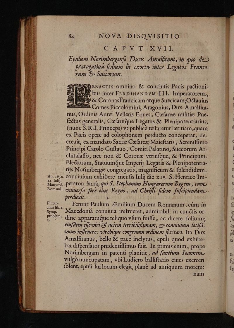 Án. 1650. 14. Iulij. Martyrol. Romanü. Plutar- chus lib.1. Symp. problem. gt $4 NOVA DISQVISITIO (C A.TV TO VILE Epulum Norvimberaenfe Dues: Amalfitani , in 440 de» pravogntiua fedium ls. exortam inter. Legatos. Franco- YU S Suecorum. «KJ ERACTIS omnino & conclufis Pacis paQuoni- ZI bus inter FERDINANDVYM III. Imperatorem., IU Gc CoronasFrancicam atque Suecicam; Otauius 5» Comes Piccolomini, Aragonius, Dux Amalfita- nus, Ordinis Aurei. Velleris Eques, Cafarez militie Prz. e, ex Pacis opere ad colophonem perdu&to conceperat, de- creuit, ex mandato Sacre Cafarex Maieftatis , Sereniffimo Pruncipi Carolo Guftauo , Comiti Palatino, Suecorum Ar- chitalaffo, nec non & Coronz vtriufque, & Principum. Ele&orum, StatuumQque Imperij Legatis & Plenipotentia- rijs Norimbergz congregatis, magnificum & fplendidum. conuiuium exhibere. menfis Iulij die x 1v. S. Henrico Im- perduxit. : Ferunt Paulum ZEmilium Ducem Romanum, cüm in Macedonià conuiuia inftrueret , admirabili in cundis or- dine apparatuque reliquo vfum fuiffe, ac dicere folitum; eidem effe viri &5' aciem terribilifimam, e conuiuium latifü- enum infiruere : utrobique congruum ordinem [pectari. Yea. Dux Amalfitanus, bello & pace inclytus, epuli quod exhibe- bat difpeníator prudentiffimus fuit. In primis enim, prope Norimbergam in patenti planitie , 47 fanttum Ioannem» vulgó nuncupatam , vbi Ludicro balliftario ciues exerceri folent, epuli fui locum elegit, plané ad antiquum morem: nam ( e» u——