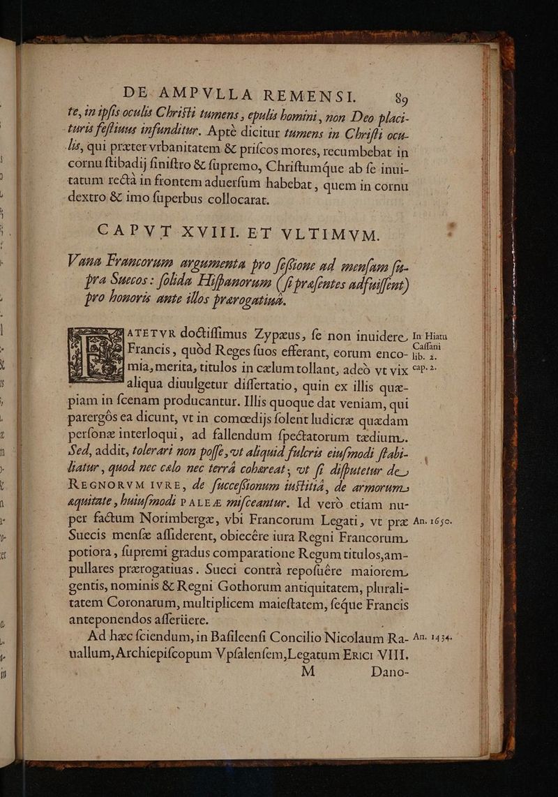 fe, in ipfis oculis Chrifli tumens , epulis bomini , nom Dea placi- turis feffiuns infunditur. Apr dicitur tumens in C briffi ocu- Jit, qui prxter vrbanitatem & prifcos mores, recumbebat in cornu ftibadij finiftro & füpremo, Chriftumque ab fe inui- tatum rectà in frontem aduerfüm habebat ; quem in cornu dextro & imo fuperbus collocarat. CAPYVT-XVIIHL ET VLTIMVM. Vana Francorum. argumenta pro [eftionz ad. smeuumm fe- jro bonovis aute illos jravogatiua. 5459| Francis, quód Reges fuos efferant, corum enco- aliqua diuulgetur. differtatio, quin ex illis quz- piam in Ícenam producantur. Illis quoque dat veniam, qui parergós ea dicunt, vt in comoedijs folent ludicra quadam períonz interloqui, ad fallendum fpe&atorum tzdium.. Sed, addit, tolerari mon poffe ,-vut aliquid fuleris eiufmodi ftabi- liatur , quod nec calo nec terrá cobareat; t fi. diffutetur de; REGNORVM IVRE, de fucceffionum iuslitia, de armorum. aquitate , huiufmodi v ALE mifceantiur. Yd vero etiam nu- Suecis menfz affiderent, obiecére iura Regni Francorum, potiora , fupremi gradus comparatione Regum titulos,jam- pullares prerogatiuas. Sueci contrà repofüére maiorem. genus, nominis & Regni Gothorum anüquitatem, plurali- tatem Coronarum, multiplicem maieftatem, feque Francis anteponendos afferüere. uallum, Archiepifcopum V pfalenfem,Legatum Enici VIII. SUM M Dano- i: mis: ao ES h esf een .. dates i 7 T espina n Dd .