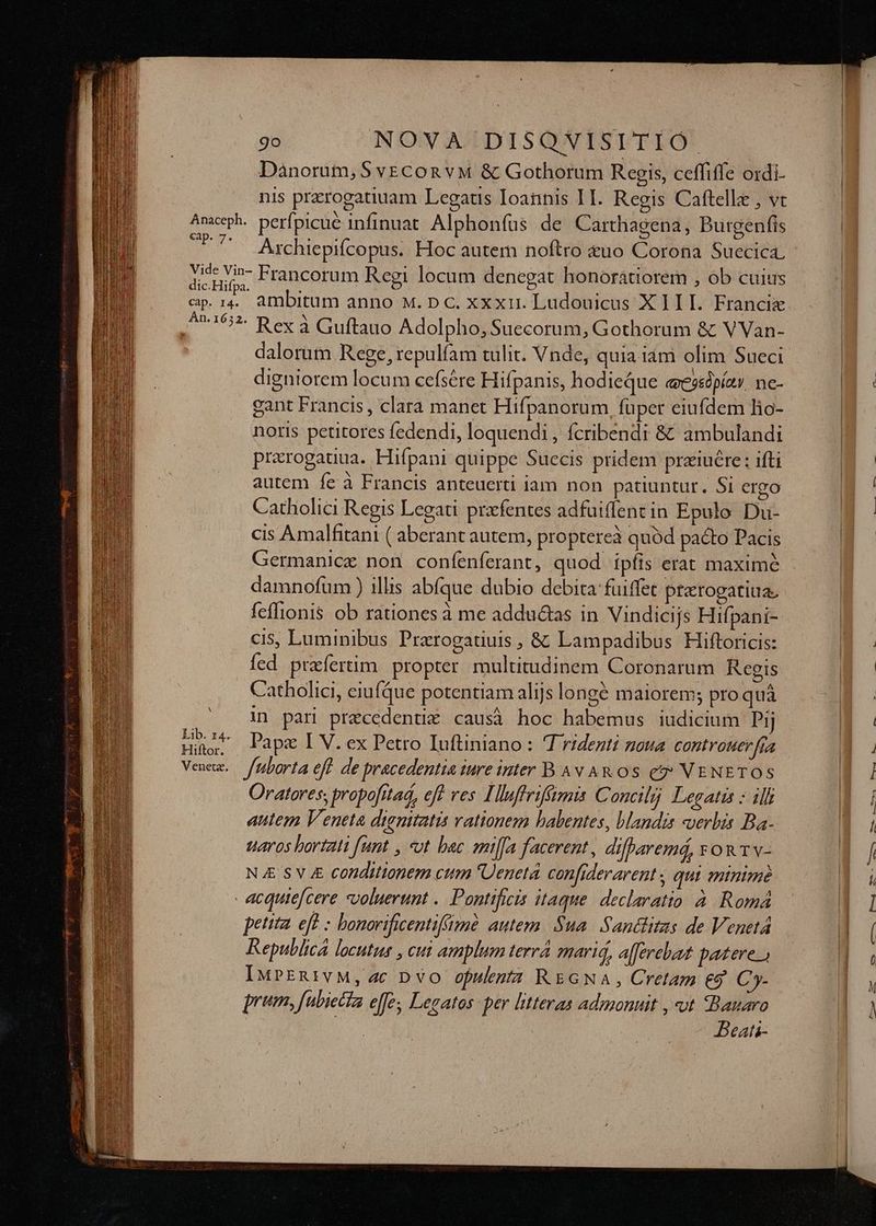 Danorum, 5 vECon vM &amp; Gothorum Regis, ceffiffe ordi- nis przrogatiuam Legaus Ioannis IH. Regis Caftelle , vt Anaceph. perfpicue infinuat Alphonfus de Carthagena, Burgenfis SM Axchiepifcopus. Hoc autem noftro &amp;uo Corona Suecica. iode Francorum Regi locum denegat honoratiorem , ob cuius cp. 14. ambitum anno M. pc. xxxi. Ludouicus X III. Francie An16:2. P ex à Guftado Adolpho, Suecorum, Gothorum &amp; VVan- dalorum Rege, repulfam tulit. Vnde, quia iàm olim Sueci digniorem locum cefsére Hifpanis, hodieque «esshpíav. ne- gant Francis , clara manet Hifpanorum, füper eiufdem hio- noris petitores fedendi, loquendi , fcribendi &amp; ambulandi prarogauua. Hifpani quippe Suecis pridem praiucre : ifti autem fe à Francis anteuerti iam non patiuntur, Si ergo Catholici Regis Legati prafentes adfuiffent in Epulo Du- cis Amalfitani ( aberant autem, proptereà quód pacto Pacis Germanice non confenferant, quod ipfis erat maximé damnofum ) illis abíque dubio debita fuiffet pterogatiua. feffionis ob rationes à me adductas in Vindicijs Hifpani- cis, Luminibus Prarogatiuis , &amp; Lampadibus Hiftoricis: fed prafertim propter multitudinem Coronarum Regis Catholici, eiufQue potentiam alijs longé maiorem; pro quà in pari precedenti&amp; causà hoc habemus iudicium Pj EUM. Papae I V. ex Petro Iuftiniano : 4 rident zoua controuer [fa Venu. fuborta eff de pracedentia ture inter B Av AR OS e? VENETOS Oratores; propofttad, eft ves Tluffrifümis Concilij Legatis : ill autem Veneta dignitatis vationem babentes, blandis «verbis Ba- uaros bortatt fant , «ot bac milfa facerent, difParemá, FOR Tv- NA SV 4 conditionem cttm Ueneta confiderarent , qui minime - acquie[cere voluerunt .. Pontificis itaque. declaratio à. Romá pettta. eft : bonorvificentifüm autem. Sua. Santlitas de Venetá Republica locutus , cui amplum terr mari, aferehat patere. IuPERivM, ac Dvo opulenta REGNA, Cretam eg Cy- prm, fubietfa effe; Lezatos per litteras admonuit , vt Bauaro | DBeati-