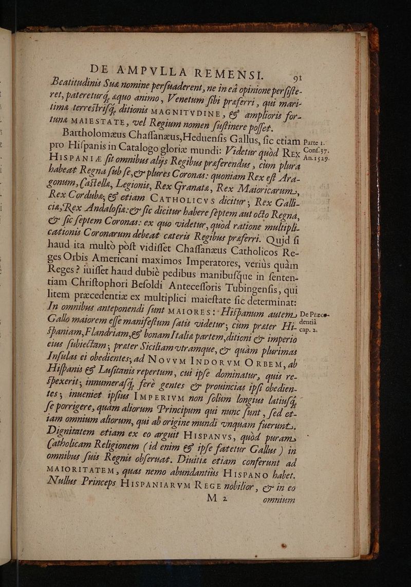 iycE NS DE AMPVLLA REMENSI. Beatitudinis Sua nomine pe vet, patereturá, 4QH0 animo Ha derrestrifd, ditionis v A I4 MAIESTATE, ve] Regium nomen f'flinere pofez. Dartholomzus Chaffan HISPAN fff omnibus Als Regibus prafe babeat Reena fub fe et plures Coronas: quontam Rex eff Ara. onum , Castella, Legionis, Rex Granata , Rex Corduba, €5 etiam CATWOLICV S dicitur ; Rex Calli. CIA, Rex ndalofía et fc dicitur babere feptem aut otto Regna, ges Orbis Americani maximos Imperatores, veriüs quàm Reges? iuiffet haud dubi? pedibus manibufQue in fenten- tiam Chriftophori Befoldi Antecefforis Tübingen litem precedentix ex mul Rex Maioricarum, fis, qui tiplici. maieftate fic determinat: Spantam,F landriam es bonam talis parte eus [ubiecteum , prater Siciliam vtramque, ez quàm plurimas Tufulas ei obedientes, ad Novvu Im po R VM O na2£ M, ab Hifpanis e$ Lufstzui repertum, cut ipfe. dominatur, quis ve- spexerits innumera[A, ferc entes e prouincias ipfi abedien- less inuentet. ipfius IDMPERIVM mon folum longis latinfa, nyditioni ety Imperio tam omnium aliorum, qui ab origine mundi nguam fuerunt, Disuimtem etiam ex. eo AVgHIt HSPAN VS, quód puram. (atholicam Religionem (4d enim eg ipfe fatetur Gallur ) m omnibus fuis. Regnis obferuaz. Diuitin etiam conferunt ad MAIORITATEM , gut25 nemo abundantits HispANO alert. ANullus Princeps HispANIARYM REGE nobilior , e in eo Mz Omnititzr SR ocnmee — RIDES — 1 ERU QM Me M x , yte TI aec cr 5 » E 4 E  TA a SEL 7 d tg i dii E
