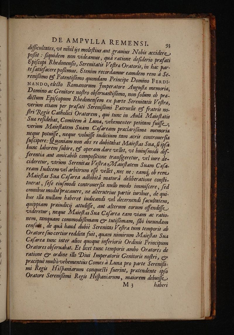 difficultates, «t nibil 4s moleffins aut. erauius. Nobis accidere.» poft : fiquidem mon videamur » quà ratione defiderio prafati Epifcopi Rhedonenfis, serenitatis V. effr& Oratoris, in bac par- te f atisfacere pofi, Etenim Yecordamur eamdem vem à e. rentftmo e9' Potentifdmo quondam P. rincipe Domino FERDI- NANDO, e/etfo Romanorum Jenperatore ugufla memoria, Domino ac Genitore noftro obfernanhifümo, non folii. ob pra- dicium Epifcopum Rhedonenfem ex parte Serenttatis Veffra, vernm ettam per prefati S, erenifstmi Patruelis. eo? fratris no. Jfért Regis Catholici Oratorem » qui tunc in Aud. Maieffatàs Aue refidebat, Comitem à Luna, velementer petitam fuiffe. verum Mateflatem $uàm. Cafaream preclarifffona | memoria neque potuiffe , neque «voluiffe iudicium tam acri controuer fta fülcipere: G) woniam non abs ve dubitabat Mateffas Sua, fi ipfa bunc. laborem fübire, eg operam dare vellet, «ot buiufemodi dif- ferentia aut. amicalili compofitione. tranfjeeretur, «vel iure. de- cideretur, utritp Serenitas VefiraeZMateflatem Suam Cafa. ream Indicem vel arbitrum effe vellet , nec ne eamá, ob rem. Maieflas Sua Cafarea adlibitd matur4 deliberatione confti- Tuerat y fefe eiufmodi controuer[ie null modo Vtmnmifcere , fed omnibus modu pracauere, ne alterutriag partis turibus, de qui- bus. illa nullam baberet: iudicandi «el decernendi facultatem, quippiam. praiudicg attulille, aut alterum eorum offendiffe. videretur , neque IMaiefl as $ua Cafarea eam viam ac ratio. nem, tanquam commodiftmnam ev tuttfumam, fibi ineundam cen[uiit , de quà baud dubi Serenitas Veffra tum temporis ab Oratore fito certior reddita fuit quam mmirum Maieflas $ua C'a[area tunc inter alios quoque inferioris. Ordinis Principum Oratores obferuabat. Et licet tunc Lemporzs ambo Oratores de rattone es ordine ilb «Diui Imperatoris Genitoris nofiri , e practpue multo vehementins Comes à Luna pro parte Serenifa- mi Regis Hifbaniarum conquesli fuerint, pratendente ipfo Oratore Serenifami, Regis. Hifhaniarum , maiorem deluiffe.. M 5 baberi TM z FXEFVOVSE HISPAN S NIA ID EEiiAA E SMS DGONÉCu: 2 rdi it st y ae MET i SENETTERESEUHNAUN cue ; — em TAI m y v 4 - V a See ERE Nétkurwte am : d ? €— ts3s d nir ie uet : à Ts sensisset coat em Un qaem ge ALARM ana E