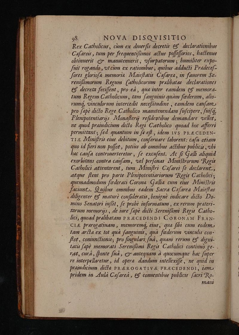 Rex Catholicus , cum ex. diuerfis decretis: €? declarationibus Cafareis , tum: per frequentiffumos. actus poffefforios , batienus obtinuerit e manutenuerit , «ofurpatorum ; humiliter. expo- ftit rogando , vt cum ex rationiluni quibus addutti Pradecef- fores gloriofa smemoria. Maieflatis. Cafarea, 1m fauorem Se- renifmorum Regum (atholicorum pralibatas | declarationes . €9. decreta fecijent , pro eA , qua inter eamdem €9 memora. tum Regem Catholicum, tam fanguinis quam faderum , alta- rumá, dundltbr una jntercedi necefsitudine , eamdem caufam. . pro fapé diclo Rege Catholico institu dept f'fcipere , fifa, Plentpotentiargs Manaffersj refideutibus demandare «vellet, ne quod praiudicium dicto Regi C «tholico quoad boc afferri permittant ; fed quantum in fe eff , idem Yvs PR CEDEN- TLE Aimiffris eius. debitum , conferuare laborent: cafu etiam quo 1d fieri non poffet , potias ab omnibus. actibus publicis , «obi bac caufa. cantrouerteretur , fe excufent. 4c fr Galli aliquid exorbitaus contra caufam, pU perfonas: Manislrorum *Regis Catholici aztentzrent , tum. Miniftri. Cafarei fe. declarent., atque flent pro. parte. Plenipotenttariorum «Regis Catholici ; quemadmodum faederati Corona Gallia cum eius. Ministris faciumto.. C) uibus: omnibus: eadem Sacra Cefarea. IMaieffas . diligenter &amp;5 snaturé confideratis , leniané. indicare dicto. Do- animo Senatori infüt, fe probe ibformatum , ex rerum prateri- Tarum mermorgs , de iure fape diéli Sereniffimmi Regis Catho- Ici, quoad pralibatam PRECEDENDI CORONAM FRAN- CLE prarogatinam , memoremá, eius, qua fibi cum eodem. tam arcta ex tot quà fanguinis, qua Federn vinculi con- fet, comunctionis, pro fingulari, [nd , quam verum e9. di lgui- lAtis Jape memorati Serenifsimi. Regis. Catholici. continuo. ge- . rat, cura , [onte [uà , ey antequam à quocumque bac fi uper ve interpelaretur , id opera. dandum 1ntellexiffe ,. me quid i /n praindicium. difía PR &amp;ROGATIVA, PRECEDENDI, £47» pridem in. Aula CafareA , €9. comuentibus publicis facri «Ro- mant