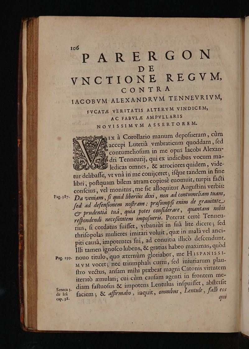 D E VNCTIONE REGVM, C ON TRA | LACOBVM ALEXANDRVM TENNEVRIVM, FVCATE VERITATIS ALTERVM VINDICEM, AC FABVLAZE AMPVLLARIS NOVISSIMVM ASSERTOREM. $345 1x à Corollario manum depofüeram , cüm G9 ESSYS . wA . 1 . AE) CIS ACCEPI Lutetià vmbraticum quoddam , fed Cm contameliofum 1n me opus Iacobi Alexan- 5 dri Tenneurij, qui ex indicibus vocum ma- rd ledicas omnes, &amp; atrociores quidem, vide- tur delibaffe, vt vnà in me conijceret; ique tandem 1n fine libri, poftquam bilem atram copiose euomuit, tutpis facti confcius, vel monitüs , me fic alloquitur Auguftini verbis: Pa3:397-. Da eyeniam , ft quid liberis dixi , non ad contumeliam tuam, fed. d defenfionem noftram : prafempfi enim de grauitate » eo prudentia. tu, quia. potes con jderare, quantam nolis ve[tondendi. neceffitatem. impo[ueris.. Poterat certé Tenneu- rius, fi cordatus fuiffet, vibaniüs in fuà lite dicere; fed thrifopolas mulieres imitari voluit , quz in malà vel anci- piti causà, impotentes fai, ad conuitia ilico. de(cendunt. Illi tamen ignofco lubens, &amp; gratias habeo maximas, quod Pag. 199. nouo titulo, quo xternüm gloriabor, me H 1SPANISSI- M VM vocet; nec triumphali curtu, fed iniuriarum plau- firo ve&amp;us, anfam mihi praebeat magni Catonis virtutem iteratb zmulari; cui cüm caufam agenti 1n frontem me- S23, ON faftuofus &amp; impotens Lentulus infpuiffet , abfterfit A faciem ; &amp; affirmabo , inquit, omnibus , Lentule , fal eos qui