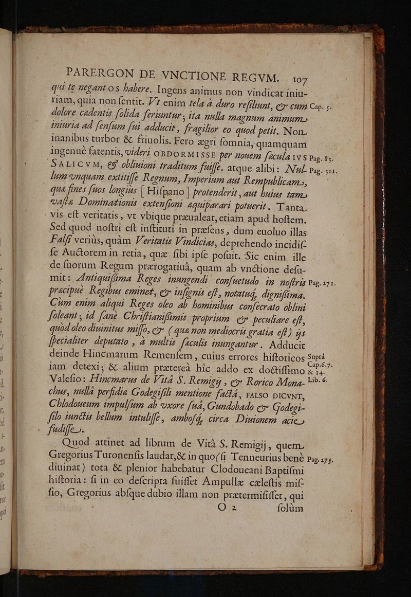 qui te uegant os babere. Ingens animus non vindicat iniu- riam, quia non fentit. 7/7 enim ela à duro reftliunt, et» ctm Cap. 5. dolore cadentis folida feriuntur s ita nulla magnum animum.» enturia ad fenfum fui adducit , fragilior eo quod petit. Non. inanibus turbor &amp; | friuolis. Fero eet fomni | 4, quamquam . Y LI L] 4 ingenue fatentis, videri oBboRMISSE per nouem facula w S Pag. 85. qua fines [nos longius | Hifpano | protenderit , aut huiur. tam. valla Dominationi exten[ront 4Quiparari potuerit. Y anta, Sed quod noftri eft inftituti in prafens , dum euoluo illas Falff veriüs, quàm Verimatis Vindicias, deprehendo incidit: íe Auctorem in retia, qua fibi ipfe pofuit. Sic enim ille de fuorum Regum prarogatiuá, quam ab vná&amp;ione defu- mit: ntiquifima Reges Inungendi confuetudo | 1n AHoffr tg Pag. 271. pracipue | Regibus eminet, c tfieni eff, poratuá, digniftma. Cun enim aliqui. Reges oleo ab. bominilus confecrato oblimi Joleant ; id. fane. Chriffianifümais proprium. et peculiare eft, quod oleo diuinitus milfo, c ( qua non mediocris gratia eff) gs [pectalter. deputato , à suultis feculis nungantur. Adducit -- deinde Hincmaram Remenfem , cuius errores hiftoricos VAS iam detexi; &amp; alium pratereà híc addo ex do&amp;tiffimo PRESE. Valefio: Hincmarus de Vit 8. Remtes , eo Rorico Maga L5 * chus, nulla perfidia G'odegifili mentione fa&amp;lA, vaso DICVNT, Chlodoueum impulfum ab vxore fua, Gundobado c?* Godegi- flo uncis bellum. intulife | ambofá, circa. Diuianem. acie fdiffe». . Quod attinet ad librum de Vit S. Remigij, quem. Gregorius Turonenfis laudat,&amp; in quo(fi Tenneurius bené Pag. diuinat) tota &amp; plenior habebatur Clodoueani Baptifmi hiftoria: fi in eo. defcripta fuiffet Ampullez czleftis mif fio, Gregorius abíque dubio illam non prtermififfet , qui Oz folüm 27$. ME . - ccr EE DABUSPUERABE S S2 qunm uj OMEN OR Mead n uim . qp! Sonne tm oat —— id s