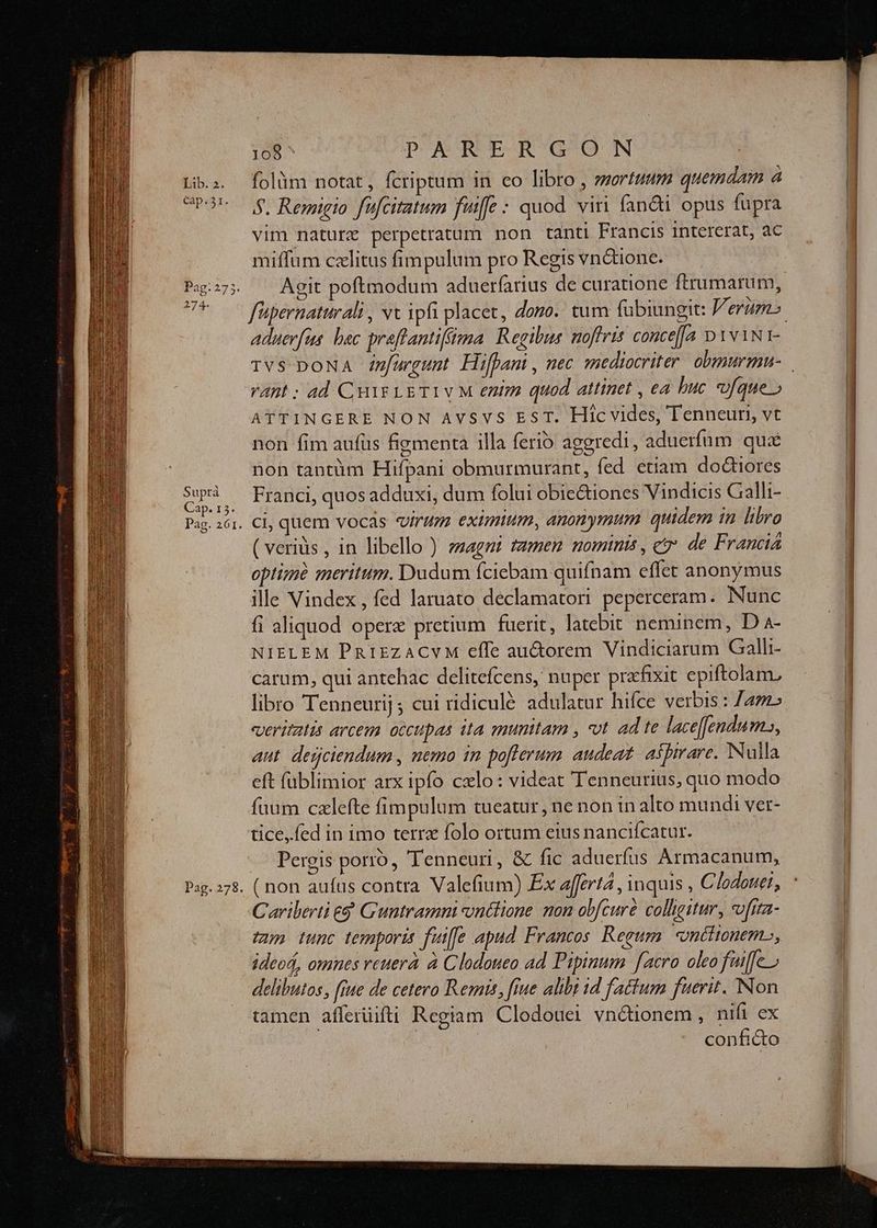 Cap. 23r. Pag: 275. 274. Suprà Cap. 15. Pag. 261. Pag. 278. 108^ PARER GO N 5. Remigio fufcitatum fuiffe : quod viri fan&i opus fupra vim naturz perpetratum non tanti Francis 1Intererat, ac miffum cxlitus fimpulum pro Regis vn&ione. aduerfa bac praftanti(fima Regibus noffris conce[a D 1v1NI- rant ; ad Cur LETIVM enim quod attinet , ea buc ufque» ATTINGERE NON AvVSvS EST. Hic vides, Tenneur, vt non fim aufüs figmenta illa ferio aggredi, aduerfum quá non tantüm Hifpani obmurmurant, fed etiam doctiores Franci, quos adduxi, dum folui obic&tiones Vindicis Galli- ci, quem vocas «virum. eximium, anonymum quidem in libro ( veriüs , in libello ) ezagni famem nomints, e de Francia optime meritum. Dudum fciebam quifnam effet anonymus ille Vindex , fed laruato declamatori peperceram. Nunc fi aliquod opere pretium fuerit, latebit neminem, D a4- NIELEM PRt1zzACVM effe auctorem Vindiciarum Galli- carum, qui antehac delitefcens, nuper pracfixit epiftolam, libro Tenneurij ; cui ridiculé adulatur hifce verbis : ane «veritatis arcem occupas ita munitam , t ad te laceffendu ms», aut. derjciendum , nemo in po[flerum audeat, aspirare. Nulla eft füblimior arx ipfo cxlo: videat Tenneurius, quo modo fuum czlefte fimpulum tueatur, ne non in alto mundi ver- tice, fed in imo terra folo ortum eius nancifcatur. Pergis porro, Tenneuri, & fic aduerfus Armacanum, ( non aufus contra Valefium) Ex afferta , inquis , Clodouei, Cariberti e$ Guntramni ontlione mon obfcure collgitur, vvfra- tun tunc temporis fuiffe apud. Francos Regum «néiitonem., ideoá, omnes reuera à Clodateo ad Pipinum facro oleo fuiffe » delibutos, [iue de cetero Remis, fiue alibi 1d factum fuerit. Non tamen afferüifti Regiam Clodouei vn&ionem , nifi ex | conficto