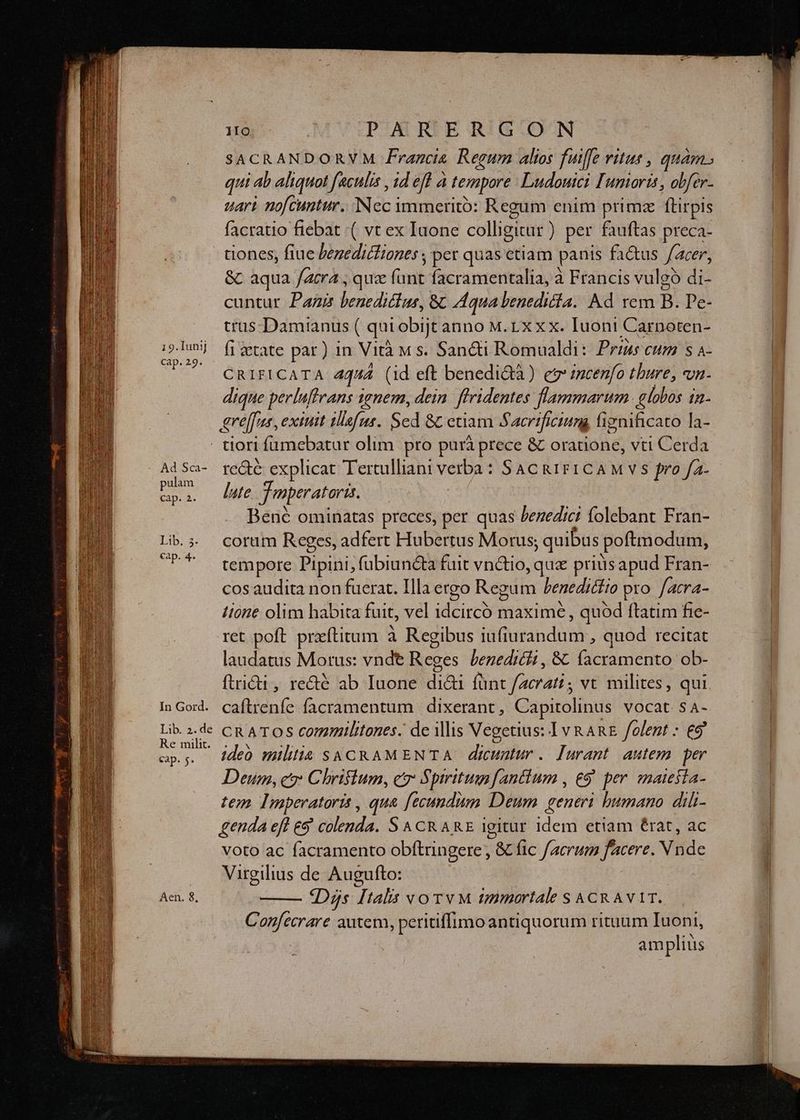 19.1unij cap. 29. 1IO : PARERGON SACRANDORVM Francis Regum alios fuiffe ritus , quam» qui ab aliquot faculis , id eft à tempore Ludouici Iumorts , obfer- uari nofcuntur. Nec immeritó: Regum enim primz flirpis facratio fiebat ( vt ex Iuone colligitur) per fauftas preca- tiones, fiue benedictiones ; per quas ctiam panis fa&us acer, & aqua fara , quz fant facramentalia, à Francis vulgó di- cuntur Pagi benediclus, && Aqua benedita. Kd rem B. Pe- tras. Damianus ( qui obijt anno M. rx xx. Iuoni Carnoten- fi etate par) in Vità M s. Sancti Romualdi: Prims cum s a- CRIFICATA 4444 (id eft benedi&tà) e incenfo thure, n- dique perluftrans 1enem, dein. flridentes flammarum. globos in- ere[fus , exuit tlafus. Sed &c etiam Sacrificiung fiynificato la- Ad Sca- pulam cap. 2. Lib, 5. cap. 4. In Gord. Lib. 2. de Re milit. eap. $* Aen. 8, recte explicat Tertulliani verba: Sac gaig1CcAM vs fro fa- late. Tmperatoris. Bené ominatas preces, per quas benedici folebant Fran- coram Reges, adfert Hubertus Morus; quibus poftmodum, tempore Pipini, fübiun&ta fuit vn&tio, que priüsapud Fran- cos audita non fuerat. Ila ergo Regum Penedicfio pro. facra- lione olim habita fuit, vel idcircó maxime , quod ftatim fie- ret poft. preítitum à Regibus iufiurandum , quod recitat laudatus Motus: vnde Reges. benedicit , &. facramento ob- ftridi , recté ab Iunone dia fünt facratt ; vt milites, qui caftrenfe facramentum | dixerant , Capitolinus vocat s4- CRATOS commilitones. de illis Vegetius: 1v RARE folent : €9' ideó militia SACRAMENTA dicuntur. Jurant. autem per Deum, cr Chriftum, cr Spiritum antium , £9 per enaiesla- tem Imperatoris , qua [ecundum Deum generi humano dili- genda eft es colenda. S & CR ARE igitur idem etiam érat, ac voto ac facramento obftringere, & fic facrum facere. N nde Virgilius de Augufto: dDys [talis vorv M tmmaortale S ACR AVAIT. Confecrare autem, peritiffimoantiquorum rituum Iuoni, amplius