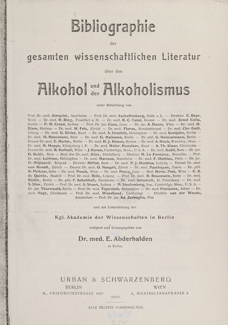 jogra: der gesamien wissenschattlichen Literatur über den kohol :: Alkoho unter Mitwirkung von Prof. Dr. med. Almgvist, Stockholm — Prof. Dr. med. Aschaffenburg, Halle a.5. — Direktor E. Bayr, Wien — Dr. med. R. Bing, Frankfurt aM. — Dr. med. R.C. Catol, Boston — Dr. med. Ernst Colla, tettin — P. M. Creed, Sydney — Prof.Dr. jur. Cuza, Jassy — Dr. jur. A. Daum, Wien — Dr. med. O. Diem, Herisau — Dr. med. H. Fels, Zürich — Dr. med. Floras, Konstantinopel — Dr. med. Chr. Geill, Viborg — Dr. med. G. Gisler, Basel — Dr. med. A. Granfelt, Helsingfors — Dr. med. Grotjahn, Berlin — Dr. med. M. Hausmann, Bern — Dr. med. G. Heimann, Berlin — Dr. phil. G. Heinzelmann, Berlin — Dozent Dr.med. E. Herter, Berlin — Dr. med.H. J. Hewes, Boston — Dr.med. A.Hoch, Waveriey, Mass. — Dr. med. H. Hoppe, Königsberg i. P. — Dr. med. Heinr. Hunziker, Basel — A. Th. Kiaer, Christiania — O.Kubli, Bern — Med.-Rat Dr. med. Kürz, Heidelberg — Direktor H. La Fontaine, Bruxelles — Prof. Dr. med. Laitinen, Helsingfors — Dr. med. Marcuse, Mannheim — Dr. med. F. Mathieu, Paris — Dr. jur. M. Miljicovi@C, Belgrad — Direktor Milliet, Bern — Dr. ıned. P.J. Moebius, Leipzig — Dozent Dr. med. von Muralt, Zürich — Dozent Dr. med. ©. Naegeii, Zürich — Dr. med. Paschayan, Tauris — Dr. phil. N. Petkow, Sofia — Dr. med. Poech, Wien — Dr. med. Possa „Jassy — Med. Herm. Putz, Wien — C.B. de Quirös, Madrid — Prof. Dr. med. Rille, Leipzig — Prof. En med. R. Rosemann, Bonn -— Dr. med. Rüdin, Berlin — Dr. phil, F. Schultbeß, Stockholm — Dr. med. Selenkoff, St. Petersburg — Dr. med. S. Stier, Zürich — Prof. Dr. med. A. Stuart, Sydney — M. Stuckenberg, Sup., Cambridge, Mass., U.S. A. — Dr. jur. Thurnwald, Berlin — Prof. Dr. med. Tigerstedt, Helsingfors — Dr. med. Vlavianos, Athen — Dr. Amsterdam — Prof. Dr. jur. Ad. Zerboglio, Pisa und mit Unterstützung der Kgl. Akademie der Wissenschaften in Berlin ze, - redigiert und herausgegeben von Dr. med. E. Abderhalden in Berlin. URBAN & SCHWARZENBERG BERLIN WIEN W., PTRIEDRICHSTRASSE 105» l., MAXIMILIANSTRASSE 4 1904. —genmsne ALLE RECHTE VORBEHALTEN.