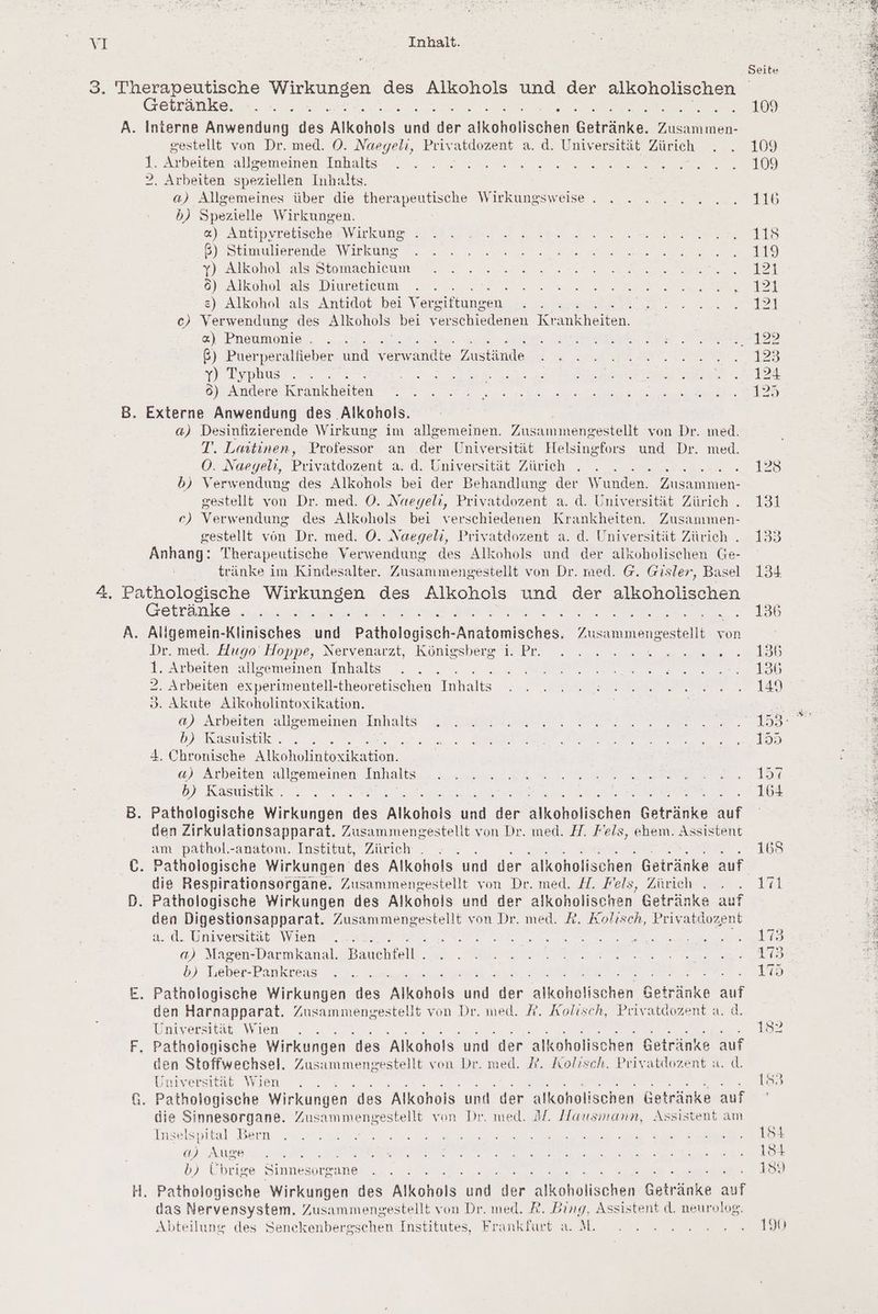 A. Getränke. x Interne Anwendung Me Alkohols RN ‚der re Bee en gestellt von Dr. med. O. Naegeli, Privatdozent a. d. Universität Zürich 1. Arbeiten allgemeinen Inhalts 2. Arbeiten speziellen Inhalts. a) Allgemeines über die therapeutische Wirkungsweise . b) Spezielle Wirkungen. «) Antipyretische Wirkung ß) Stimulierende Wirkung y) Alkohol als Stomachicum 6) Alkohol als Diureticum &amp;) Alkohol als Antidot bei Vereiftungen. : c) Verwendung des Alkohols bei verschiedenen nn «) Phemmonie ß) Puerperalfieber und verwandte Zustände y) Typhus 6) Andere Kr ankheiten Externe Anwendung des Alkohols. a) Desinfizierende Wirkung im allgemeinen. Zusammengestellt von Dr. med. T. Laitinen, Professor an der Universität Helsingfors und Dr. med. OÖ. Naegelı, Privatdozent a. d. Universität Zürich f b) Verwendung des Alkohols bei der Behandlung der W unden. en gestellt von Dr. med. O. Naegeli, Privatdozent a. d. Universität Zürich . ec) Verwendung des Alkohols bei verschiedenen Krankheiten. Zusammen- gestellt von Dr. med. O. Naegeli, Privatdozent a. d. Universität Zürich . Anhang: Therapeutische Verwendung des Alkohols und der alkoholischen Ge- tränke im Kindesalter. Zusammengestellt von Dr. med. @. Gisler, Basel ki Getränke i Aligemein-Klinisches une Paihelogische nmecher en von Dr. med. Hugo Hoppe, Nervenarzt, Königsberg i. Pr. 2 Arbeiten allgemeinen Inhalts 2. Arbeiten experimentell- -theoretischen Inhalts o. Akute Alkoholintoxikation. a) Arbeiten allgemeinen Inhalts b) Rasuistik . 4. Chronische Alkoholintoxikation. «) Arbeiten allgemeinen Inhalts b) Kasuistik . ten Zirkulationsapparat. Zusammengestellt von Dr. med. H. Fels, ehem. Assistent am pathol.-anatom. Institut, Zürich . die Respirationsorgane. Zusammengestellt von Dr. med. #7. Fels, Zürich den Digestionsapparat. abe von Dr. med. R. Kolisch, Privatdozent a. d. Universität \WVien a) Magen-Darmkanal. Bauchfelt.. b) Tieber-Pankreas den Harnapparat. Zusammengestellt von Dr. med. A. Aolisch, Privatdozent a. d. Universität Wien . Pathologische Wirkungen des Alkohols und der alkoholischen Getränke auf den Stoffwechsel. Zusammengestellt von Dr. med. A. Kolisch, Privatdozent a. d. Universität Wien Pathologisene Wirkungen des 'Alkohois und der alkoholischen Getränke auf die Sinnesorgane. Zusammengestellt von Dr. med. M. Hausmann, Assistent am Inse ‚Ispit tal Bern a) Auge : b) Übrige Sinnesorgane Pathologische Wirkungen des Alkohols ie ne A oches ee aut das Nervensystem. Zusammengestellt von Dr. med. PR. Bing, Assistent d. neurolog. Abteilung des Senckenbergschen Institutes, Frankfart a. M. Seite 109
