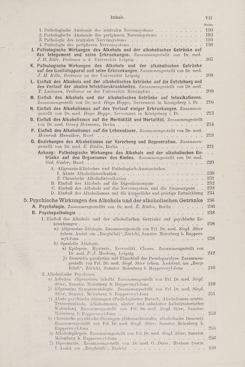 1. Pathologische Anatomie des zentralen Nervensystems 2. Pathologische Anatomie des peripheren Nervensystems 3. Pathologie des zentralen Nervensystems 4. Pathologie des peripheren Nervensystems J. Pathologische Wirkungen des Alkohols und der alkoholischen Getränke auf das Integument und seine Erkrankungen. Zusammengestellt von Dr. med. J. H. Rille, Protessor a. d. Universität Leipzig K. Pathologische Wirkungen des Alkohols und der uichähsn Kakranie i auf den Genitalapparat und seine Erkrankungen. Zusammengestellt von Dr. med. J. H. Rille, Professor an der Universität Leipzig . L. Einfluß des Alkohols und der alkoholischen BEtahne u die eng en den Verlauf der akuten Infektionskrankheiten. Zusammengestellt von Dr. med. T. Laitinen, Professor an der Universität Helsingfors . M. Einfluß des Alkohols ‘und der alkoholischen Getränke auf ka konen, Zusammengestellt von Dr. med. Hugo Hoppe, Nervenarzt in Königsberg 1. Pr. N. Einfluß des Alkoholismus auf den Verlauf einiger Erkrankungen. Zusammen- gestellt von Dr. med. Hugo Hoppe, Nervenarzt in Königsberg i. Pr. 0. Einfluß des Alkoholismus auf die Morbidität und Mortalität. Zusammengestellt von Dr. med. Georg Heilmann, Berlin x P. Einfluß des Alkoholismus auf die Lebensdauer. nssaumengestel von Dr. med. Heinrich Hunziker, Basel 0. Beziehungen des Alkoholismus zur cn nn heyssenition: Zusammen- gestellt von Dr. med. E. Rüdin, Berlin Anhang: Pathologische Wirkungen des Alkohols a der akineliächen Ge- tränke auf den Organismus des Kindes. Zusammengestellt von Dr. med. Grid. Gisler, Basel Ser, EN A. Allgemein-Rlinisches und Prkndindisch -Anatomisches. 1. Akute Alkoholintoxikation . 2. Chronische Alkoholintexikation . B. Einfluß des Alkohols auf die Digestionsorgane } C. Einfluß des Alkohols auf das Nervensystem und die ee R 5. Psychische Wirkungen des Alkohols und der alkoholischen Getränke A. Psychologie. Zusammengestelltt von Dr. med. E. Rüdin, Berlin . B. Psychopathologie - 1. Einfluß des Alkohols und ie An A nk ichs Er krankungen . 4) Allsemieine Ätiologie. Zusammengestellt von Frl. Dr. med. Siegl. Stier (ehem. Assist. am „Burghölazli’ : Zürich), Sanator. Meienberg b. Rappers- wyl-Jona b) Spezielle Atiolosie; «) Ban, Hysterie, Ne vvosität, Chorea. Zusammengestellt von Dr. med. P. J. Moebius, Leipzig 3) Dementia paralytica mit Pinschluß der Pseudoparalyse. Zusammen- gestellt von Frl. Dr. med. Stegl. Stier (ehem. Assistent. am „Burg- hölzli*, Zürich), Sanator. Meienberg b. Rapperswyl-Jona 2. Alkoholische Psychosen. 2) Arbeiten allgemeinen Inhalts. Zusammengestellt von Frl. Dr. med. Siegl. Stier, Sanator. Meienberg b. Rapperswyl-Jona ) Allgemeine Symptomatologie. Zusammengestellt von Eil. Dr. med. Sieyl. Stier, Sanator. Meienberg b. Rapperswyl-Jona ’ BAUR IN I DER, y) Akute psychische Störungen (Pathologiseher Rausch, Alcoholismus acutus, Trancezustünde, Alkoholmanie, akuter und subakuter halluzinatorischer N re estellt von Frl. Dr. med. Stegl. Stier, Sanator. Meienberg b. Rapperswyl-Jona : . °) ( Dee psychische Stürungen (E ee aim, ee Demenz); ZJusammengestelit von Frl. Dr. med. Be Stier, Sanator. Meienberg b. Rapperswvl-Jona . en e) Alkoholepilepsie. Zusammengestellt von Fl. Dr. ned, Segl. Stier, Sanator. Meienberg b. Rapperswvl-Jona u ce RENNEN He SE X) Dipsomanie. ARE DE estellt von Dr. med. OÖ. Diem, SEE (vorm. [. Assist. am „Burghölzli”, Zürich) En ee sale -
