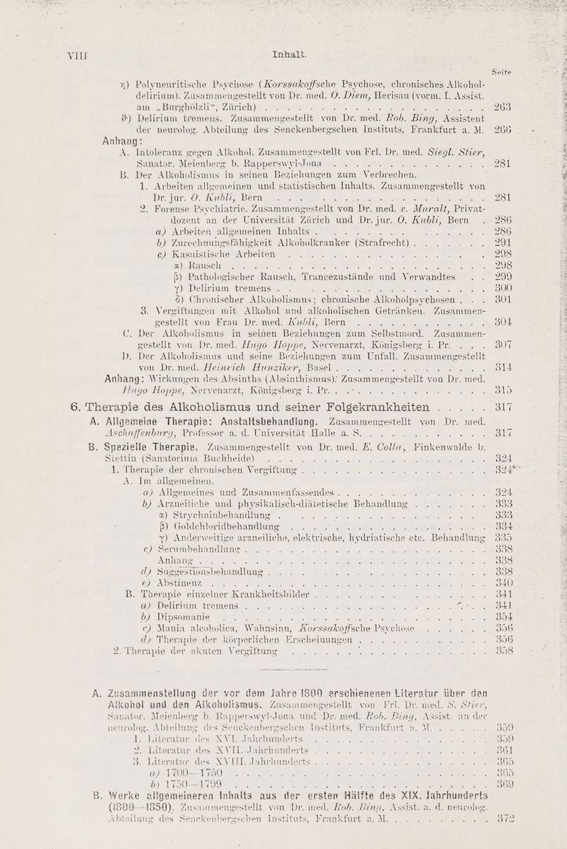 n) Polyneuritische Psychose (Aorssakoffsche Psychose, chronisches Alkohol- delirium). Zusammengestellt von Dr. med. O. a Herisau (vorm. I. Assist. am „Burghölzli”, Zürich) { ») Delirium tremens, En kaintenientehlh von Dr. med. Rob. Bing, Assistent der neurolog. Abteilung des Senckenbergschen Instituts, Frankfurt a. M. Anhang: A. Intoleranz gegen Alkohol. Zusammengestellt von Frl. Dr. med. Stegl. Stier, Sanator. Meienberg b. Rapperswyl- Jona En B. bar Alkoholismus in seinen Beziehungen zum Verbreuken. 1. Arbeiten alleemeinen und statistischen Inhalts. Zusammengestellt von Dr. Tue. ©. Anton, Bern 2,0% £ 2. Forense Psychiatrie. Fusammengestellt von Dr. od, v. Muralt, Priyat- dozent an der Universität Zürich und Dr. jur. O. Kublı, Bern a) Arbeiten allgemeinen Inhalts b) Zurechnungsfähigkeit Alkoholkranker (Strafrecht) ce) Kasuistische Arbeiten «@). Rausch . ER ß 6) Pathologischer Rausch, Trancezustände und Verwandtes y) Delirium tremens ET a er Chronischer Alkoholismus; chronische Alkoholpsychosen . 3. Vergiftungen mit Alkohol und alkoholischen Getränken. Zusammen- gestellt von Frau Dr. med. Arublı, Bern Be 7 Ü. Der Alkoholismus in seinen Beziehungen zum Selbstmord. Zusammen- gestellt von Dr. med. Hugo Hoppe, Nervenarzt, Königsberg i. Pr. D. Der Alkoholismus und seine Beziehungen zum Unfall. ae von Dr. med. Heinrich Hunztiker, Basel . a wre Anhang: Wirkungen des Absinths (Absinthismus): Zusammengestellt von Dr. med. Fıtyo Hoppe, Nervenarzt, Königsberg 1. Pr... 6. Therapie des Alkoholismus und seiner Folgekrankheiten A. EN Therapie: Anstaltsbehandlung. Zusammengestellt von. Dr. red. Aschaffenburg, Professor a. d. Universität Halle a. S. B. Spezielle Therapie. Zusammengestellt von Dr. med. E. RR Finkenwalde b. Stettin (Sanatorium Buchheide) 1. Therapie der chronischen Vergiftung . A. Im allgemeinen. a) Allgememes und Zusammenfäassendes . ; b) Arzneiliche und physikaliseh-diätetische Behandlung &amp;) Strycehninbehandlung 8) Goldehloridbehandlung EEE ehe y) Anderweitige arzneiliche, elektr ische, hydriatise ‚he ete. Behandlung c) Serumbehandlung . Anhang ' d) Suggestionsbehandlung e) Abstinenz f B. Therapie einzelner Krankheitsbilder . SR RER ER RE TE WIE DIRLIFIUTEN. LROMEBRS un AS a N a a ne at A Na b) Dipsomanie TE aa ar ee u AHEE 7. ec) Mania aleoholiea, Wahnsinn, Korssakoffsche Psychose d) Therapie der körperlichen Erscheinungen . Therapie der akuten Vergiftung A. Zusammenstellung der vor dem Jahre !S00 erschienenen Literatur über den Alkohol und den Aikonolismus. Zusammengestellt von Frl. Dr. med. 8. Stier, Sanator, Meienberg b. Rapperswyl-Jona und Dr. med. Rob. Bing, Assist. an der nenrolog. Abteilung des Senckenbergschen Instituts, Frankfurt a. M. 1. lateratur des XVT. Jahrhunderts 2, Literatur des XVIL. Jahrhunderts 3. Literatur des KVIIL Jahrhunderts . a) 1700— 1750 b) 1790—1799 B. Werke allgemeineren Inhalts aus der ersten Hälfte des XIX. Jahrhunderts (1800-1850), Zussunmengestellt yon Dr. med. Rob. Ding, Assist. a. d. neurolog. Abteilung des Senekenhergschen Instituts, Frankfurt aM. Seite 263 266 256 256 239 298 295 299 300 301 304 307 ol4+ 319 311 817 321 320® 324 339 303 334 335 339 338 338 340 34 341 354 358 355 358