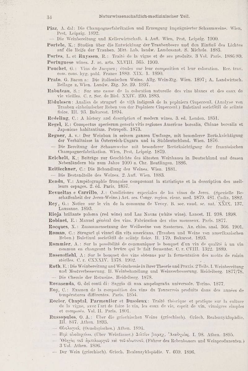 Piaz, A. dal: Die Champagnerfabrikation und Erzeugung imprägnierter Schaumweine. Wien, Pest, Leipzig. 18322. — Die Weinbereitung und Kellerwirtschaft. &. Aufl. Wien, Pest, Leipzig. 1900. Portele, K.: Studien über die Entwicklung der Traubenbeere und den Einfluß des Lichtes auf die Reife der Trauben. Mitt. Lab. landw. Landesanst. S. Michele. 1853. Portes, L. et Ruyssen, R.: Traitt de la vigne et de ses produits. 3 Vol. Paris. 1886/89. Portuguese wines. J. sc. arts. NLVIH. 365. 1900. Pouchet, G.: Vins de Jacquez; etudes sur leur composition et leur coloration. Rec. trav. com. cons. hyg. publ. France 1589. XIX. 1. 1890. Prato, G. Baron a: Die italienischen Weine. Allg. Wein-Ztg. Wien. 1897; A. Landwirtsch. Beilage z. Wien. Landw. Zte. Nr. 29. 1897. Rabuteau, S.: Sur une cause de la coloration naturelle des vins blanes et des eaux de vie vieilles. C. r. Soc. de Biol. XXIV. 230. 1883. Rädulesen: Analisa de struguri de vit& indigend de la pepiniera Ciupercen‘. (Analyse von Trauben einheimischer Reben von der Pepiniere Ciupercent.) Buletinul societätil de sciinte fisice. III. 93. Bukarest. 1594. Redeling, C.: A history and description of modern wines. 3. ed. London. 1851. Regel, E.: Conspectus specierum generis vitis regiones Americae borealis, Chinae borealis et Japonicae habitantium. Petropoli. 1873. Regner, A.v.: Der Weinbau in seinem ganzen Umfange, mit besonderer Berücksichtigung der Verhältnisse in Österreich-Ungarn und in Süddeutschland. Wien. 1876. — Die Bereitung der Schaumweine mit besonderer‘ Berücksichtigung der französischen Champagnerfabrikation. Wien, Pest, Leipzig. 1879. Reichelt, K.: Beiträge zur Geschichte des ältesten Weinbaues in Deutschland und dessen Nebenländern bis zum Jahre 1000 n. Chr. Reutlingen. 1886. Reitlechner, C.: Die Behandlung des Weines. Wien. 1881. — Die Bestandteile des Weines. 2. Aufl. Wien. 1883. Rendn, V.: Ampelographie francaise comprenant la statistique et la deseription des meil- leurs cepages. 2. ed. Paris. 1857. Revueltas e Carrillo, J.: Condieiones espeeiales de los vinos de Jerez. (Spezielle Be- schaffenheit der Jerez-Weine.) Act. ses. Congr. region. eiene. med. 1879. 481. Cadiz. 1882. Rey, G.: Notice sur le vin de la commune de Vevey. B. soe. vaud. se. nat. XXIX. 137. Lausanne. 1893. Rioja. brillante paloma (red wine) and Las Nayas (white wine). Lancet. II. 933. 1898. Robinet, E.: Manuel general des vins. Fabrication des vins mousseux. Paris. 1877. Rocques, X.: Zusammensetzung der Weißweine von Sauternes. An. chim. anal. 366. 1901. Roman, ©.: Struguri si vinurl din vita americana. (Trauben und Weine von amerikanischen Reben.) Buletinul societätil de seiinte fisice. II. 179. Bukarest. 1893. Rommier, A.: Sur la possibilit@ de communiquer le bouquet d’un vin de qualite A un vin commun en changeant la tevüre qui Te fait fermenter. ©. r. CVII. 1322. 1889. Rosenstiehl, A: Sur le bouquet des vins obtenus par la fermentation des moüts de raisin steriles. C.r. OXXXIV. 1378. 1902. ir | Roth, E.: Die Weinbereitung und Weinchemie in ihrer Theorie und Praxis. 2 Teile. I. Weinbereitung und Mostverbesserung. 11. Weinbehandlung und Weinverbesserung. Heideiberg. 1877/78. —- Die Chemie der Rotweine. Heidelberg. 1578. Rovasenda, G. dei conti di: Saggio di ana ampelografia unjversale, Torino. 1877. Roy, C.: Fxamen de la composition des vins du Tonnerrois produits dans des annees de temperatures differentes. Paris. 1994. Rozier, Chaptal, Parmentier et Dussieux: Trait& theorique et pratique sur la eulture de la vigne, avee lart de faire le vin, les eaux de vie, esprit de vin, vinaigres simples et composes. Vol. II. Paris. 1501. tussopulos, O. A.: Über die griechischen Weine (griechisch). Griech. Realenzyklopädie. III. 847. Athen. 1893. — Otvokoyıza. (Oenologisches.) Athen. 1894. —- Ilzpt o!vodoyziıoy. (Über Weinfüsser.) Asıtlov Biouny. ’Azaönufas. I. 98. Athen. 1895. a ee x ex > Ex - ex er r + N — Oönyoz tod aurekovgyod za Tod alvuroıod. (Führer des Rebenbauers und Weinproduzenten.) 3 Vol. Athen. 1596. — Der Wein (griechisch). Griech. Realenzyklopädie. V. 609. 1896.