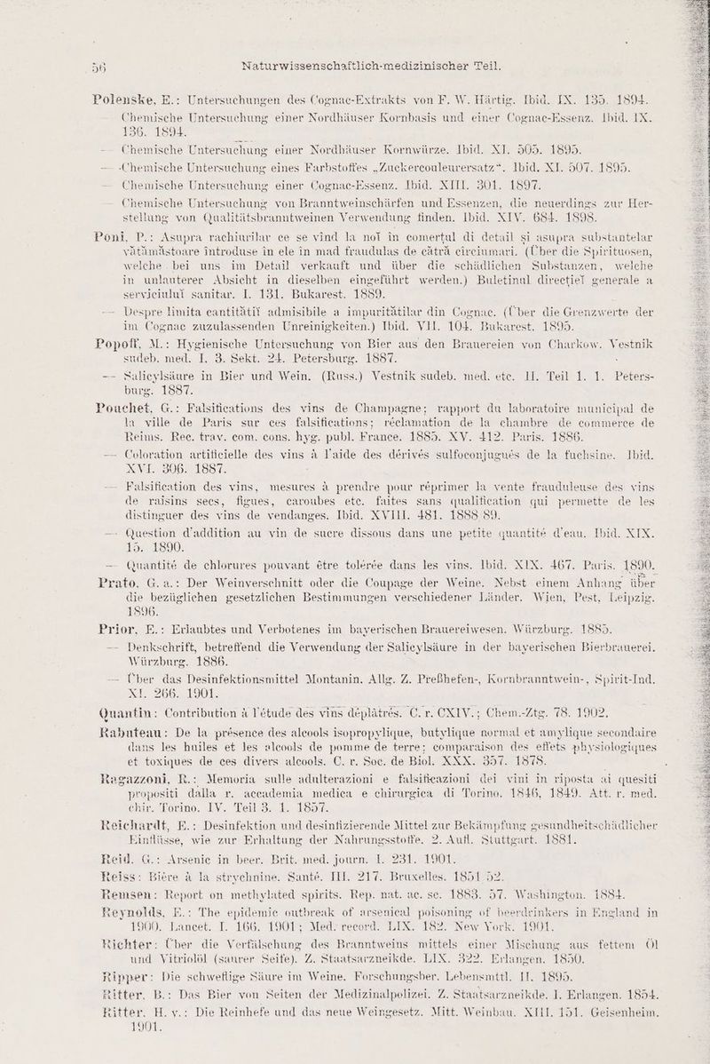 Polenske, E.: Untersuchungen des Cognac-Extrakts von F. W. Härtig. Ibid. IX. 135. 1594. Chemische Untersuchung einer Nordhäuser Kornbasis und einer Cognac-Essenz. Ibid. IX. 156. 1894. - - Chemische Untersuchung einer Nordhäuser Kornwürze. Ibid. XI. 505. 18 — Chemische Untersuchung eines Farbstofies „Zuckercouleurersatz“. Ibid. XI. Er 1598. Chemische Untersuchung einer Cognac-Essenz. Ibid. XII. 301. 1897. Chemische Untersuchung von Branntweinschärfen und Essenzen, die neuerdings zur Her- stellung von Qualitätsbranntweinen Verwendung finden. Ibid. XIV. 684. 1898. Poni, P.: Asupra rachiurilar ce se vind la noTl in comertul di detail si asupra substantelar vätämästoare introduse in ele in mad fraudulas de eäträ eireciumari. (Über die Spirituosen, welche . bei uns im Detail verkauft und über die schädlichen Substanzen, welche in unlauterer Absicht in dieselben eingeführt werden.) Buletinul direetiei generale a servieiului sanitar. I. 131. Bukarest. 1889. Despre limita eantitätii admisibile a impuritätilar din Cognac. (Über die Grenzwerte der £ : &amp; Are im Cognac zuzulassenden Unreinigkeiten.) Ibid. VII. 104. Bukarest. 1895. Popoff, M.: Hygienische Untersuchung von Bier aus den Brauereien von Charkow. Vestnik sudeb. med. I. 3. Sekt. 24. Petersburg. 1887. -—- Salieylsäure in Bier und Wein. (Russ.) Vestnik sudeb. med. etc. 1I. Teil 1. 1. Peters- burg. 1837. Pouchet, G.: Falsitications des vins de Champagne; rapport du laboratoire munieipal de la ville de Paris sur ces falsifications; reclamation de la ur de eommerce de teims. Ree. trav. com. cons. hyg. publ. France. 1885. XV. 412. Paris . 1886 — Coloration artiticielle des vins a l'aide des derives sulfoconjugues de la fuchsine. Ibid. AN1.8306. 1887: Falsification des vins, mesures &amp; prendre pour reprimer la vente frauduleuse des vins de rajsins secs, figues, caroubes ete. faites sans qualification qui permette de les distinguer des vins de vendanges. Ibid. XVI1I. 481. 1888 89. — Question d’addition au vin de sucre dissous dans une petite quantite d’eau. Ibid. XIX. 1%. 1800. — Guantite de chlorures pouvant etre toleree dans les vins. Ibid. XIX. 467. Paris. 1890. Prato, G.a.: Der Weinverschnitt oder die Coupage der Weine. Nebst einem Anhang über die bezüglichen gesetzlichen Bestimmungen verschiedener Länder. Wien, Pest, Leipzig. 1896. Prior, E.: Erlaubtes und Verbotenes im bayerischen Brauereiwesen. Würzburg. 1885 -—- Denkschrift, betreffend die Verwendung der Salieylsäure in der bayerischen Bierbrauerei. Würzburg. 1886. Über das Desinfektionsmittel Montanin. Allg. Z. Preßhefen-, Kormnbranntwein-, Spirit-Ind. *L. 266.190]: Quantin: Contribution A Vetude des vins deplätres. Cr. -CXIV.; Chem.-Ztg. 78. 1902. Rahnteau: De la presence des aleools isopropylique, butylique normal et amylique secondaire dans les huiles et les alcools de pomme de terre; comparaison des eflets physiologiques et toxiques de ces divers alcools. C. r. Soc. de Biol. XXX. 357. 1875. Ragazzeni, R.: Memoria sulle adulterazioni e falsifieazioni dei vini in riposta a al quesiti propositi dalla r. aceademia mediea e ehirurgica di Torino. 1546, 1849. Att. r. med. @kir. Torino, -IV. Teil-3..1. 1897. Reichardt, E.: Desinfektion und desinfizierende Mittel zur Bekämpfung gesundheitschätlicher Einflüsse, wie zur Erhaltung der Nahrungsstoffe. 2. Aufl. Stuttgart. 1881. Reid. G.: Arsenie in beer. Brit. med. journ. 1. 231. 1901. heiss: Biere A la strychnine. Sante. III. 217. Bruxelles. 1851.52. remsen: Report on methylated spirits. Rep. nat. ac. se. 1883. 57. Washington. 15S+4. Reynolds, E.: The epidemie outbreak of arsenical poisoning of beerdrinkers in England in 1900. Lancet. I. 166. 1901; Med. record. LIX. 182. New York. 1901. Richter: Über die Verfülschung des Branntweins mittels einer Mischung aus fettem Öl » D und Vitriolöl (saurer Seife). Z. Staatsarzneikde. LIX. 322. Erlangen. 1850. tipper: Die schweflige Säure im Weine. Forschungsber. Lebensmttl. IT. 1895. Ritter, B.: Das Bier von Seiten der Medizinalpolizei. Z. Staatsarzneikde. I. Erlangen. 1854. Kitter, H.v.: Die Reinhefe und das neue Weingesetz. Mitt. Weinbau. XIL. 151. Geisenheim. 1901.