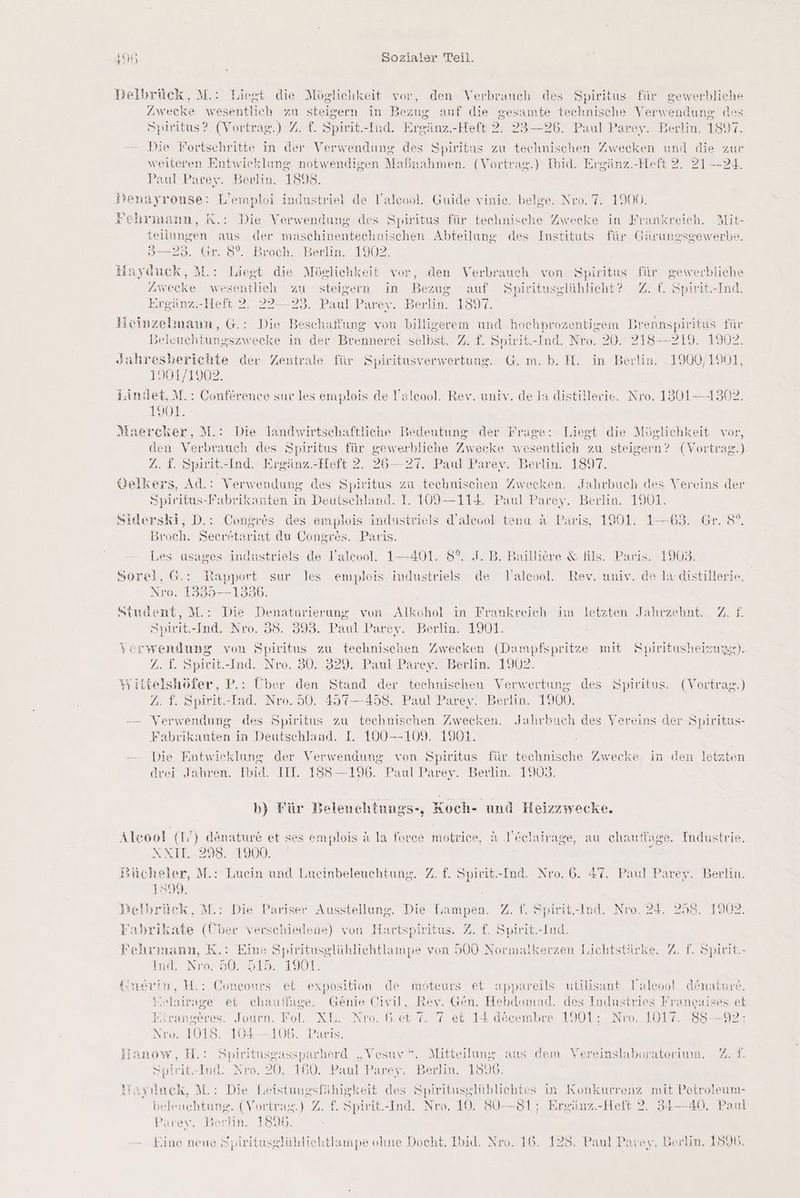 Delbrück, M.: Liegt die Möglichkeit vor, den Verbrauch des Spiritus für gewerbliche Zwecke wesentlich zu steigern in Bezug auf die gesamte technische Verwendung des Spiritus? (Vortrag) 7. f. Spirit.-Ind. Ereänz. -Heft 2. 23—26. Paul Parey. Berlin. 1897 Die Fortschritte in der Verwendung des Spiritus zu technischen Zwecken und die zur weiteren Entwicklung notwendigen Maßnahmen. (Vortrag.) Ibid. Ergänz.-Heft 2. 21-24. Paul Parey. Berlin. 1898. »enayrouse: L’emploi industriel de l’aleool. Guide vinie. beige. Nro. 7. 1900. 3 ee ehrmann, K.: Die Verwendung. des Spiritus für technische Zweeke in Frankreich. Mit- teilungen aus der maschinentechnischen Abteilung des Instituts für Gärungsgewerbe. = 293. Gr. 8°. Bioch. Berlm.-1902 Hayüuck, M.: Liegt die Möglichkeit vor, den Verbrauch von Spiritus für gewerbliche Zwecke wesentlich zu steigern in Ben ug auf Spiritusglühlicht? ZZ £. Spirit.-Ind. Breänz..Heit 2. 22—23. Paul Parey. Berlin. 1897 Heinzelmann, G.: Die Beschaffung von billigerem und hochnrozentigem Brennspiritus für Beleuchtungszwecke in der Brennerei selbst. Z. f. Spirit.-Ind. Nro. 20. 218--219. 1902. Jahresberichte der Zentrale für Spiritusverwertung. G.m.b. H. in Berlin. 1900/1901, 1901/1902. ndet, M.: Conference sur les emplois de l'aleool. Rev. univ. de la distillerie. Nro. 1801-1302. 08, Maercker, M.: Die landwirtschaftliche Bedeutung der Frage: Liegt die Möglichkeit vor, den Verbrauch des Spiritus für gewerbliche Zwecke wesentlich zu steigern? (Vortrag.) 2. £. Spirit.-Ind. Ergänz.-Heft 2. 26—27. Paul Parey. Berlin. 1897. Velkers, Ad.: Verwendung des Spiritus zu technischen Zwecken. Jahrbuch des Vereins der Spiritus-Fabrikanten in Deutschland. I. 109—114. Paul Parey. Berlin. 1901. Siderski, D.: Congrös des emplois industriels d’aleool tena & Paris, 1961. 1—63. Gr. $°. Broch. Secr£tariat du Congres. Paris. Les usages indastriels de Yaleool. 1-—-401. 8%. J. B. Bailliere & fils. Paris. 1903 Sorel, G.: Rapport sur les empleis industriels de Yalcool. Rev. univ. de la-distillerie. Nro. 1335 — 13586. Student, M.: Die Denaturierung von Alkohol in Frankreich im letzten Jahrzehnt. 2 £. Spril-Ind- Nero. 38. 899. I aul P: ırey. Berlin. 1901. ;erwenduag von Spiritus zu technisenen Zwecken (Dampfspritze mit S Z. £. Spirit.-Ind. Nre. 30. 329. Paul Parey. Berlin. 1902. ;yittelshöfer, P.: Über den Stand der technischen Verwertung des Spiritus. (Vortrag.) 2.3 Spirit.-Ind. Nro. 50. 457—458. Paul Parey. Berlin. 1900. -—— Verwendung des Spiritus zu technischen Zwecken. Jahrbuch des Vereins der Spiritus- Fabrikanten in Deutschland. I. 100-109. 1901. Die Entwieklung der Verwendung von Spiritus für technische Zwecke in den letzten drei Jahren. Ipid. III. 158-196. Paul Parey. Berlin. 1903. piritusheizung). A: b) Für Belenchtnungs-, Koch- und Heizzwecke. \lcool (T) denature et ses emplois a la force motrice, A Neelairage, au chauffage. Industrie. IRE.29 1008: | j Bücheler, M.: Lucin und Lueinbeleuchtung. Z. £. Spirit.-Ind. Nro. 6. 47. Paul Parey. Berlin. 1899. Delbrück, M.: Die Pariser Ausstellung. Die Lampen. Z. f. Spirit.-Ind. Nro. 24. 258. 1902. Fabrikate (Über verschiedene) von Hartspiritus. Z. £. Spirit.-Ind. Wehrmann, K.: Eine Spiritusglühlichtlampe von 500 Normaikerzen Lichtstärke. 7. f. Spirit. kat, 20. 30. Did. 1901 Guerin, H.: a et exposition de moteurs et appareils utilisant Yaleool denature. j;elatrage et chauflage. Genie Civil, Rev. Gen. Hebdomad. des Industries Francaises et o >) 2 Firangeres. Journ. Fol. XL. .Nro. 6 et 7. 7 et 14 decembre 1901; Nro. 1017. 85--92: Nro. 1018. 104--106. Paris. ilanow, H.: Spiritusgassparberd „Vesuvr“. Mitteilung aus dem Vereinslaboratorium. 21. Spirit.-Ind. Nro. 20. 160. Paul Parey. Berlin. 1596. Ynyınck, M.: Die Teistungsfähigkeit des ag in Konkurrenz mit Petroleum- beleuchtung. (Vortrag.) Z. £. Spirit.-Ind, Nro. 10, 8$0— 81; Ergänz.-Hett 2. 34—40. Paul Parey. Berlin. 1890.