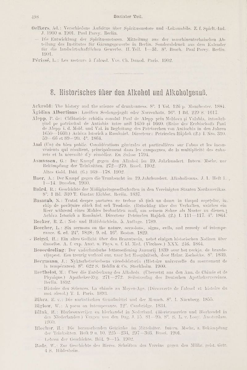 Velkers, Ad.: Verschiedene Aufsätze über Spiritusmotore und -Lokomobile. Z. f. Spirit.-Ind. J. 1900 u. 1901. Paul Parey. Berlin. — Die Entwicklung der Spivitusmotoren. Mitteilung aus der maschinentechnischen Ab- teilung des Institutes für Gärungsgewerbe in Berlin. Sonderabdruck aus dem Kalender für die landwirtschaftlichen Gewerbe, II. Teil. 1—31. 8°. Broch. Paul Parey. Berlin. 1901. Perisse, L:: Les moteurs A Yaleool. Vve. Ch. Dunod. Paris. 1902. Historisches über den Alkohol und Alkoholgenuß Ackroid: The history and the seience of drunkenness. 8%. 1 Vol. 126 p. Manchester. 1834. Agidius. Albertinus: Lucifers Seelengejagdt oder Narrenhatz. 16°. 1 Bd. 229 8. 1617. Alepp, P. de: Cälätoriele arhidia conulut Paul de Alepp prin Moldova si Valahia, intoyärä- sind pe patriarhul de Antiohia intre anit 1650 si 1660. (Reise des Erzbischofs Paul de ep »p 1. d. Mold. und Val. in Begleitung des Patriarchen von Antiochia in den Jahren 1650 — 1660.) Achiva Istorieä a Romäniel. Direeteur: Petriceieu Häjden. (2.) I. Nro. 310. 59--66 et 89—90. 4°. 1864. Ami (Un) du bien publie. Considerations genfrales et partieulieres sur labus et les incon- venients qui resultent, prineipalement dans les eampagnes, de la multiplieitt des eaba- rets et la nmecessit& d’y remedier. En Suisse 1794. Asmussen, G.: Der Kampf gegen den Alkohol im 19. Jahrhundert. Intern. Msehr. zur Bekämpfung der Trinksitten. 272--279. Basel. 1902. Altes Gold. Ibid. (6.) 169--178. 1902 Baer, A.: Der Kampf gegen die als im 19. Jahrhundert. Alkoholismus. J. 1. Heft 1. t—14. Dresden. 1900. Baird, R.: Geschichte der Mäßigkeitsgesellschaften in den Vereinigten Staaten Nordamerikas. 8. 3 Bd. S40 T. Güstay Eichler. Berlin. 1837. Bikaralı N.: Tratat despre purtarea ce trebue sd find un domn in timpul ospetelar, im, = a & | \ en chip de povätuwire catra fiul seü Teodosie. (Ratschlag über das Verhalten, welches ein Herr während eines Mahles beobachten muß, um seinem Sohne als Muster zu dienen.) Achiva Istoric& a Romäniel. Direceteur Petricefeu Hajdeü. (2.) I. 111—-117. 4°. 1864. 3ecker, R. Z.: Not- und Hülfsbüchlein. 5. Auflage. 1789. Beecher, L.: Six sermons on the nature, oecasions, signs, evils, and remedy of intempe- rance. 6. ed. 24°. 1828; 9. ed. 16°. Boston. 1829. Beigei, H.: Ein altes Gedicht über den Branntwein, nebst einigen historischen Notizen über dasselbe. A. f. exp. Anat. u. Phys. u. f. kl. Med. (Virchow.) XXX. 246. 1864. Beoordeeling: Der vaderlandsche letteroeitening Januarij 1839 over het verkje, de brande- viinnest. Een treurig verhaal enz. naar het Hosgiluitsch, door Heinr. Zschokke. 8°. 1839. Bergmann, J.: Nykterhetsrörelsens väredshistoria (Histoire universelle da meuyement de la temperanece). 8°. 622 8. Bohlin & Co. Stockholm. 1900. Berthelst, M.: Über die E u des Alkohols. (Übersetzt aus den Ann. de Chimie et > Physique.) Apotheker-Zt2. 271—272. Selbstverlag, des Deutschen Apothekervereines w 3 {ep} 1& Berlin. 1892. -— Histoire des Seiences. La chimie au Moyen-Age. {(Deeouverte de lalcool et histeire du not-alsenld} T.rL’ -Päris!)1828. Bibra, E. v.: Die narkotischen Genußmittel und der Mensch. 8°. I. Nürnberg. 1855. Birlow, W.: A pvoem on intemperance. 12°. Cambridge. 1834. Blink, H.: Bierbrouwerijen en hierhandel in Nederland. (Bierbrauereien und Bierhaudel in den: Niederlanden.) Vragen von den Dae. J. 15. 81--95. 8°. S. L. v. Looy. Amsterdam. Rn, CH er Bde ah RR SEUISLUEIKE HUNAT LYUD. Blocher H.: Die berauschenden Getvi inke im Mittelalter, Intero. Mschr, z. Bekämpfung der Teinksitten. Heft 9 u. 10. 225—234, 297-303. Basel. 1901. Lehren der Geschichte. Ibid. 9—15. 1902. Bode, W.: Zur Geschichte des Bieres. Schriften des Vereins gegen den Mißbr. geist. Geir. 4 S. Hildesheim.