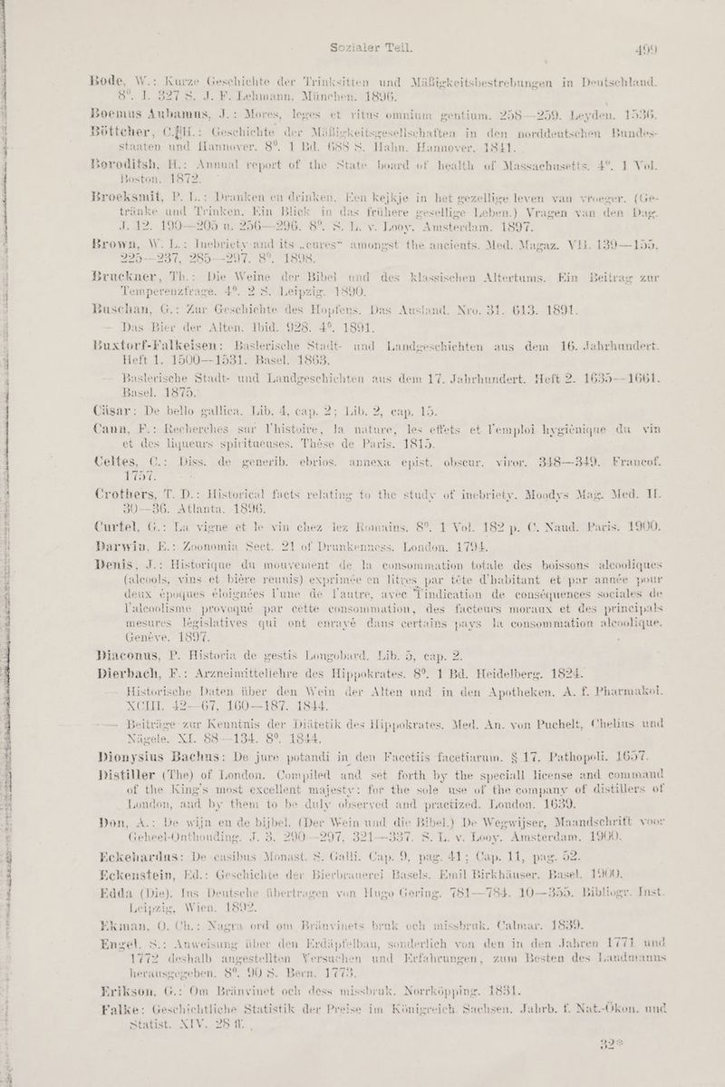 Ar enden ehe art, STIER IR Sozialer Teil. 454 Bode, W.: Kurze Geschichte der Trinksitten und Mäßigkeitsbestrebungen in Deutschland. 8°. 1. 3278. J. F. Lehmann. München. 1896. Boemus Aubamus, J.: Mores, leges et ritus omnium gentium. 258-259. Leyden. 1536. Böttcher, C.EH.: Geschichte der Mäßickeitsgesellschaften in den norddeutschen Bundes- staaten und Hannover. 8%. 1 Bd. 688 8. Halın. Hannover, 1841. soroditsh, H.: Annual report of the State board of health of Massachusetts. 4°. I Vol. Boston. 1872. Broeksmit, P. L.: Dranken en deinken. Een kejkje in het gezellige leven van vroeger. (Ge- tränke und Trmken. Ein Blick in das frühere gesellige Leben.) Vragen van den Dag. J. 12..190-205 u 296-296. 8%. 5. I. v. Looy. Amsterdam. 1897. Brown, W. L.: Inebrietv-and its „cures” amongst the ancients. Med. Magaz. Vll. 139—155, 225— 237, 285—297. 3°. 1808. Bruckner, Th.: Die Weine der Bibel und des klassischen Altertums. Ein Beitrax zur Temperenzfrage. 4°. 2 S. Leipzig. 1890. Buschan, G.: Zur Gescbichte des Hopfens. Das Ausland. Nro. 31. 613. 1891. Das Bier der Alten. Ibid. 928. 4°. 1891. 3zuxtorf-Falkeisen: Baslerische Stadt- und Landgeschiehten aus dem 16. Jahrhundert. Heft 1. 1500—1531. Basel. 1863. Baslerische Stadt- und Landgeschichten aus dem 17. Jahrhundert. Heft 2. 1635--1661. Basel. 1875. Cäsar: De bello galliea. Lib. 4, cap. 2; Lib. 2, cap. 15. Cann, F.: Recherches sur Thistoire, Ja nature, les effets et Vemploi hygiönique du vim et des liqueurs spiritueuses. These de Paris. 1815. Veltes, C©.: Diss. de generib. ebrios. annexa epist. obseur. viror. 348—349. Francof. Furt, Crothers, T. D.: Historical facts relating to the studv of inebriety. Moodys Max. Med. I. 30-—836. Atlanta. 1890. Curtel, G.: La vigne et le vin chez lez Romains. 8%. 1 Vol. 182 p. C. Naud. Paris. 1900. Darwiv, E.: Zoonomia Seet. 21 0f Drunkenness. London. 1794. Denis, J.: Historique du mouvement de la eunsommation totale des boissons aleooliques (aleools, vins et bißre reunis) exprimee en litres par tete d’babitant et par anne pour deux epviues eloignces Uune de lYautre, avee Tindication de consäquences sociales de Valeoolisme provoque par cette consommation, des faeteurs moraux et des prineipals mesures legislatives qui ont enraye dans certains pays la consommation alcoolique. Geneve. 1897. Diaconus, P. Historia de gestis Longobard. Lib. 5, eap. 2. Dierbach, F.: Arzneimitteliehre des Hippokrates. 8°. 1 Bd. Heidelberg. 1824. Historische Daten über den Wein der Alten und in den Apotheken. A. f. Pharmakol. XCIL. 42-67, 160 —187. 1844. -— Beiträge zur Kenntnis der Diätetik des Hippokrates. Med. An. von Puchelt, Chelins und Nägele. XI. 83—134. 8°, 1844. Dionysius Bachus: De jwre potandi in den Facetiis facetiarum. $ 17. Pathopeli. 1697. \ S Distiller (The) of London. Compiled and set forth by the speeiall Jieense and command of the King's most excellent majestr: for the sole use of the company of distillers ot London, and by them to be dulv observed and praetized. London. 16349. Don, A.: De wijn en de bijbel. (Der Wein und die Bibel.) De Wegwijser, Maandschrift voor Geheel-Onthouding. J. 5. 290--297, 321—337. S. L. v. Looy. Amsterdam. 190%. Eckeharius: De casibus Monast. S. Galli. Cap. 9, pag. 41; Cap. 11, pag. 52. Eckenstein, Fd.: Geschichte der Bierbrunerei Basels. Emil Birkhäuser. Basel. 1900. Edda (Die). Ins Deutsche übertragen von Hugo Gering. 7851—784. 10—355. Biblivgr. Inst. leipzig, Wien. 18492. Ekman, O. Ch.: Nagra ord om Bränvinets bruk och misshruk. Calmar. 1839. Engel. 5.: Anweisung über den Erdäpfelbau, sonderlich von den in den Jabren 771 und 1772 deshalb angestellten Versuchen und Erfahrungen, zum Besten des Landmauns herausgegeben. 8°. 90 S. Bern. 1775, Erikson. G.: Om Bränvinet och dess missbruk. Norrköpping. 1831. Falke: Geschichtliche Statistik der Preise im Königreich. Sachsen. Jahrb. f. Nat.-Ökon. und Statist.. XIV. 281. , 32%