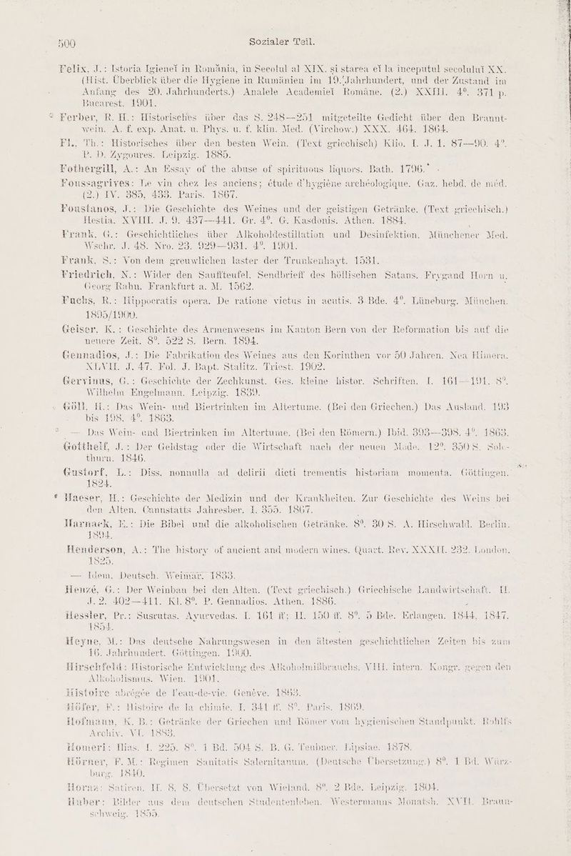 Felix, J.: Istoria Igienet in Romänia, in Seeolul al XIX. sistarea ei la inceputul secolului XX. (Hist. Überblick über die Hysiene in Rumänien im 19. ‚Jahrhundert, und der Zustand im Anfang des 20. Jahrhunderts.) Analele Academiei Romäne. (2.) XXHI. 4°. 2 SHAND: Bucarest. 1901. wein. A. f. exp. ÄAnat. u. Phys. u. f. klin. Med. (Virchow.) XXX. 464. 1864. Fl. Th.: Historisches über den besten Wein. (Text griechisch) Klio. LI. J. 1. 87-90. 4°. P. D. Zygoures. leipzig. 1885. Fothergill, A.: An Essay of the abuse of spirituous liquors. Bath. 1796. Foussagriyes: Te vin chez les anciens; etude d’hygiene archkologique. Gaz. hebd @). IV. 365, 438. Parıs.. 186%. Foustanos, J.: Die Geschichte des Weines und der geistigen Getränke. (Text griechisch.) Hestia. XVII. J. 9. 437—441. Gr. 4°. G. Kasdonis. Athen. 1884. Frank, G.: Geschichtliches über Alkoholdestillation und Desinfektion. Münchener Med, Wschr. I. 48. Nro. 23. 929-931. 4°. 1901. Frank, 8: . de nied. Von dem greuwlichen laster der Trunkenhayt. 1531. Yriedrich, N.: Wider den Sauffteufel. Sendbrieff des höllischen Satans. Georg Bakn! Frankfurt a. M: 1562, Fuchs, R.: Hippoeratis opera. De ratione vietus in acutis. 3.Bde. 4°. Lüneburg. München. 1895/1900. | Geiser, K.: Geschiehte des Armenwesens im Kanton Bern von der Reformation bis auf die neuere Zeit. 8°. 922 8. Bern. 1894. Gennadios, J.: Die Fabrikation des Weines aus den Rorinthen vor 50 Jahren. SEN AT, Born). Bant. Stalitz. Diese) 1902. Gervinas, G.: Geschichte der Zechkunst. Ges. kleine histor. Schriften. L. 161-191. 5°. Wilhelm Engelmann. Leipzig. 1839. Frygand Horn u. TI N, Nea Himera. GO, H.: Das Wein- und Biertrinken im Altertume. (Bei den Griechen.) Das Ausland. 193 bis 198.4°. 1853. Das Wein- und Biertrinken im Altertume. (Bei den Römern.) Ibid. 393—398. 4°. 1863. Gottheif, J.: Der Geldstag oder die Wirtschaft nach der neuen Mode. 12%. 3508. Sole- thurm. 1546. GKustorf, L.: Diss. nonnulla ad delirii dieti trementis historiam momenta. Göttingen. 1824. Haeser, H.: Geschichte der Medizin und der Krankheiten. Zur Geschichte des Weins bei den Alten. Cannstatts Jahresber. 1. 395. 1867. MHarnack, I.: Die Bibel und die alkoholischen Getränke. 8%. 30 8. A. Hirschwald. Berlin. 1804. Henderson, A.: The history of aneient and modern wines. Quart. Rev. KXXII. 232. 1920. — Idem. Deutsch. Weimar. 1833. Henze, G.: Der Weinbau bei den Alten. (Text griechisch.) 402—411. K1.8°. P. Gennadios. Athen. 1856. ; Hessler, Pr.: Susrutas. Ayurvedas. I. 161 ft; IL 150 f. 8°. 5 Bde. Erlangen. 1844, 1847. 1854 Heyne, M.: Das dentsche Nahrungswesen in den ältesten geschichtlichen Zeiten bis zum 16. Jahrhundert. Göttingen. 1000. UYIAA london. (triechisehe Lanuwirtschaft. 11. Hirschfeld: Flistorische Entwicklung des Alkoholmißbrauehs. VIIL intern. Kongr. gegen den Alkoholismus. Wien. 1901. Histoire abeögte de lleau-de-vie. Gentve. 18653. Hofer, E.- Histoire de ia chimie, T 331 878°. Paris. 1802. tloimaun, K. B.: Getränke der Griechen und Römer vom bygienischen Standpunkt. Kkohlfs Archiv. VL 1883. iomeri: Ilias. L 225. 8°. 1 Ba. 504 S. B. G. Teubner. Lipsiae 1878. i Hörner, F.M.: Regimen Sanitatis Salernitanum. (Deutsche Übersetzung.) 8°. 1 Bi. Würz- bura, JS40. ‘az: Sativen. II. 8, 8. Übersetzt von Wieland. 8°. 2 Bde. Leipzig. 1804. Ä Huber: Bilder aus dem deutschen Studentenleben. Westermanns Monatsh, NXVIL. Draun- schweig. 1893.