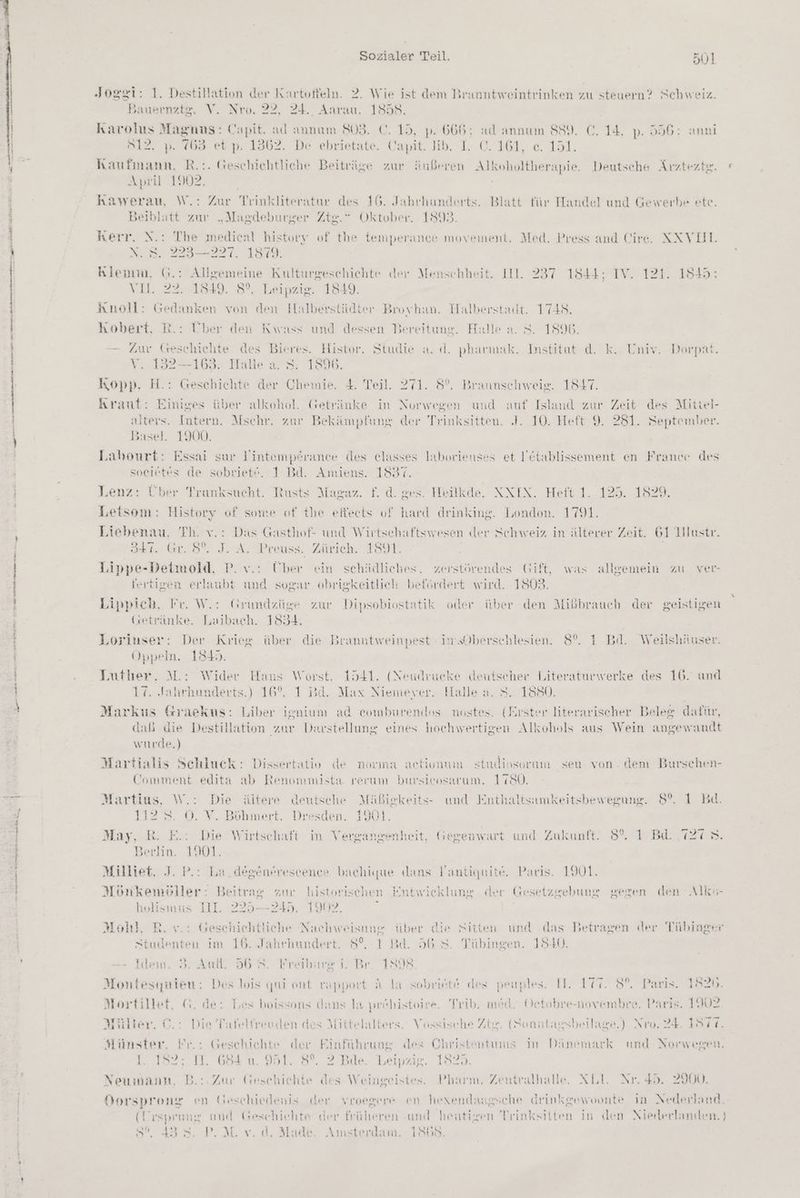 Sr _ ENTE nen ni dee A ae ee een nn u n x - a u Sozialer Teil. Bull Joggi: 1. Destillation der Kartoffeln. 2. Wie ist dem Branntweintrinken zu steuern? Schweiz. Bauernztg. V. Nro. 22, 24. Aarau. 1858. Karolus Magnus: Capit. ad annam 803. C. 15, p. 665; ad annım 889. C. 14, p. 556: an Ö12, ». (63 et p, 1362. De ebrietate. Capit. ib. I. C. 161, e. 151. April 1902. ; kawerau, W.: Zur Trinkliteratur des 16. Jahrhunderts. Blatt für Handel und Gewerbe ete. Beiblatt zur „Magdeburger Ztg.” Oktober. 1893. Kerr, N.: The medical history of the temperance movement. Med. Press and Cire. NNVLL N. 223—227. 1879. Klemm. G.: Allgemeine Kulturgeschichte «der Menschheit. Il. 237 1844: IV. 121. 1845: Y1..22- 1819, 8°. Leipzig. 1849. Knoll: Gedanken von den Halberstädter Broyhan. Halberstadt. 1748. kKobert, R.: Über den Kwass und dessen Bereitune. Halle a. 8. 1896. — Zur Geschichte des Bieres. Histor. Studie a. d. pharmak. Institut d. k. Univ. Dorpat. v. 132—163. Halle a. 8: 1896. Kopp. H.: Geschichte der Chemie. 4. Teil ‚271. 8°. Braunschweig. 1847. kraut: Einiges über alkohol. Getränke in Norwegen und auf Islaud zur Zeit des Mittel- alters. Intern. Mschr. zur Bekämpfung der Trinksitteu. J. 10. Heft 9. 281. September. Basel. 1900. Labourt: Essai sur Yintemperance des elasses laborienses et Yetablissement en France des soeietes de sobriet“. 1 Bd. Amiens. 1837. Lenz: Über Tranksucht. Rusts Magaz. f. d. ges. Heilkde. NXIX. Heft 1. 125. 1829. Letsom: History of some of the effeets of hard drinking. London. 1791. Liebenau, Th. v.: Das Gasthof- und Wirtsch: ıftswesen «der Schweiz in älterer Zeit. 61 1llustr. 341. Gr. 8% JA. Preuss. Zürich. 1891. Lippe-Detmold, P. v.: Über ein schädliches, zerstörendes Gift, was allgemein zu ver- fertigen erlaubt und sogar obrigkeitlich befördert wird. 1803. Lippich, Fr. W.: Grundzüge zur Dipsobiostatik oder über den Mißbrauch der geistigen (setränke. Laibach. 1854. Loriuser: Der Krieg über die Branntweinpest im.Oberschlesien. 8°. 1 Bd. Weilshäuser. Oppeln. 154). Lutber. M.: Wider Haus Worst. 1541. (Neudrucke deutscher Literaturwerke des 16. und 17. Jahrhunderts.) 16%. 1 Bd. Max Niemeyer. Halle a, S. 1880. | Markus Graekus: Liber ienium ad eomburendos nostes. (Erster literarischer Beleg dafür, dab die Destillation zur Darstellung eines hochwertigen Alkohols aus Wein angewandt wurde.) Martialis Schluck: Dissertativ de norma actionum studiosorum seu von. dem Burschen- Comment edita ab Renonmmista rerum bursicosarum. 1780 Martius, W.: Die ältere deutsche Mäßigkeits- und Enthaltsamkeitsbewegung. 8°. 1 Bı 112. 0. V. Böhmert. Dresden. 1901. May, R. E.: Die Wirtschaft in Vergangenheit, Gegenwart und Zukunft. 8°. 1 Bd. 127 >. Berlin. 1901. Milliet. J. P.: La. degenfreseencee bachique dans Vantiquite, Paris. 1901. Mönkemöller: Beitrag zur historischen Entwicklung der Gesetzgebung geren den Alks- holismus II. 225—245. 1902, Moll, R. v.: Geschichtliche Nachweisnng über die Sitten und das Betragen der Tübinger Studenten im 16. Jahrhundert. 5°, 1 Bd. 56 8. Tübingen. 1840. Idem. 5. Aufl. 56 5. Freiburg i. Br. 18098 Montesymieu: Des lois qui ont rapport A la sobriete des peuples. II. 177. 8°. Paris. 1520. Mortillet, &amp;. de: Tes boissons dans la pröbistoire. Trib. med. Detobre-novembre, Paris. 1902 Müller, ©. : Die Tafeltreuden des Mittelalters. Vossische Zt. (Sonntagsbeilage.) Nro. 24. 1877. Münster, Pr.: Geschichte der Einführung «des Christentums In Dänemark und Norwegen. i. 182: 11. 668 991. 8%. 2 Bde. Leipzig. 1823: Neumann. B.:: Zur Geschichte des Weingeistes. Pharm. Zentralhalle. NL Nr. 45. 2900. Dorsprong en Geschiedenis der vroegere en hexendaagsche drinkgewoonte In Nederland. (Urspreng und Geschichte der früheren und heutigen Trinksitten in den Niererlanslen. ) 8°, 433. P.NM. v. d, Made. Amsterdam. 1868.