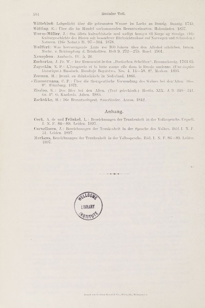 Yittekind: Lobgedicht über die gebrannten Wasser im Lachs zu Danzig. Danzig. 1745, Wittinge, E.: Über die im Handel vorkommenden Branntweinarten. Holzminden. 1837. Yorm-Müller, J.: Om öllets kulturbistorie med sorligt hensin til Norge og Sverige. (Die Kulturgeschichte des Bieres mit besonderer tücksichtnahme auf Norw essen und Schweden. } Naturen. (Die Narr) N. 97-—-104..1878. Yniffert: Was hervorragende Ärzte vor 300 Jahren über den Alkohol schrieben. Intern. Mschr. z. Bekämpfung d. Trinksitten. Heft 9. 272—275. Basel. 1901. Xenophon: Anabasis. IV. 5, 26. Zachariae, J. Fr. W.: Der Renoiwmist in den „Poetischen Schriften*. Braunschweig. 1763 53. Zugoskin, N. P.: Liivrognerie et la Iutte contre elle dans la Russie aneienne. en ne esquise historique.) Russisch. Russkoje Bogatstwo. Nro. 4. 14—58. 5°. Moskau. 189 Zeeman,. H.: Drank en deinkwinkels in Nederland. 1866. » Zimmermann, C©. F.: Über die therapeutische Verwendung «des Weines bei den ‘Alten. Diss. 8. Würzburg. 1871. j Zission, K.: Das Bier bei den Alten, (Text griechisch.) Hestia. XIX. 7.9. 240-241. (r. 4°. G. Kasdonis. Athen. 1892. Wschekke, H.: Die Branntweinpest. Sauerländer. Aarau. 1842. Anhang. Cock, A. de und Fränkel, L.: Bezeichnungen der Trunkenheit in der Volkssprache. Urquell. I. N. F. 86-89. Leiden. 1897. Cornelissen, J : Bezeichnungen der Trunkenheit in der Sprache des Volkes: Ibid. 1 N.F 51. Leiden. 1897. Merkens, Bezeichnungen der 'Trunkenheit in der Vollsssprache. Ibid. I. N. F. 8S6—89. Leiden. 19%: nn | SM 0RZ LIBRARY Ferne Druck von Gottilen Gistel & Cie,, Wien, IEL., Minmzyasse G.