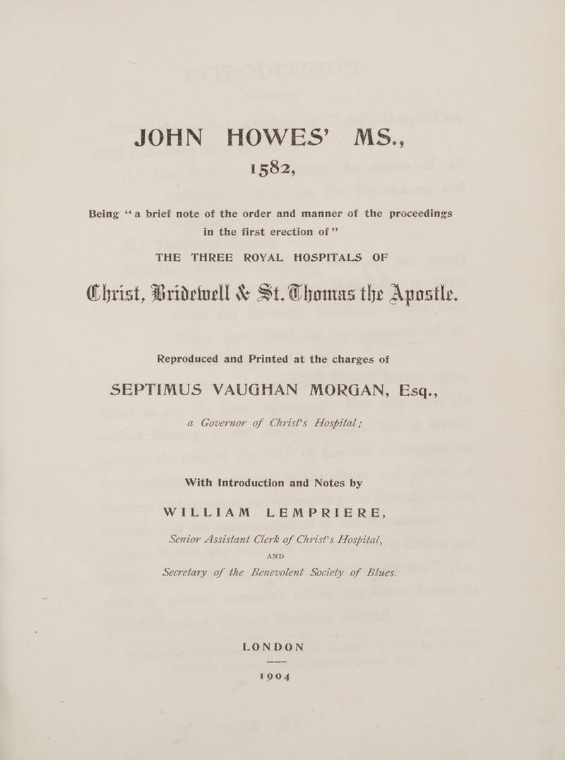JOHN HOWES’ Ms., 1582, Being ‘‘a brief note of the order and manner of the proceedings in the first erection of ’”’ THE THREE ROYAL HOSPITALS OF Christ, Bridetucll &amp; St. Thomas the Apostle. Reproduced and Printed at the charges of SEPTIMUS VAUGHAN MORGAN, Esgq., a Governor of Christ’s Hospital ; With Introduction and Notes by WILLIAM LEMPRIE RE, Sentor Assistant Clerk of Christ’s Hospital, AND Secretary of the Benevolent Society of Blues. LONDON ere 1904