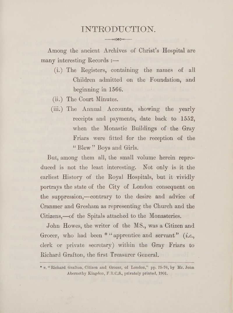 INTRODUCTION. ———0 02820-0——-— Among the ancient Archives of Christ’s Hospital are many interesting Records :— Gi.) The Registers, containing the names of all Children admitted on the Foundation, and beginning in 1566. Gi.) The Court Minutes. Gii.) The Annual Accounts, showing the yearly receipts and payments, date back to 1552, when the Monastic Buildings of the Gray Friars were fitted for the reception of the ‘Blew’ Boys and Girls. But, among them all, the small volume herein repro- duced is not the least interesting. Not only is it the earliest History of the Royal Hospitals, but it vividly portrays the state of the City of London consequent on the suppression,—contrary to the desire and advice of Cranmer and Gresham as representing the Church and the Citizens,—of the Spitals attached to the Monasteries. John Howes, the writer of the MS., was a Citizen and Grocer, who had been * ‘apprentice and servant” (2.¢., clerk or private secretary) within the Gray Friars to Richard Grafton, the first Treasurer General. * y, “Richard Grafton, Citizen and Grocer, of London,” pp. 75-76, by Mr. John Abernethy Kingdon, F.8.C.8., privately printed, 1901.