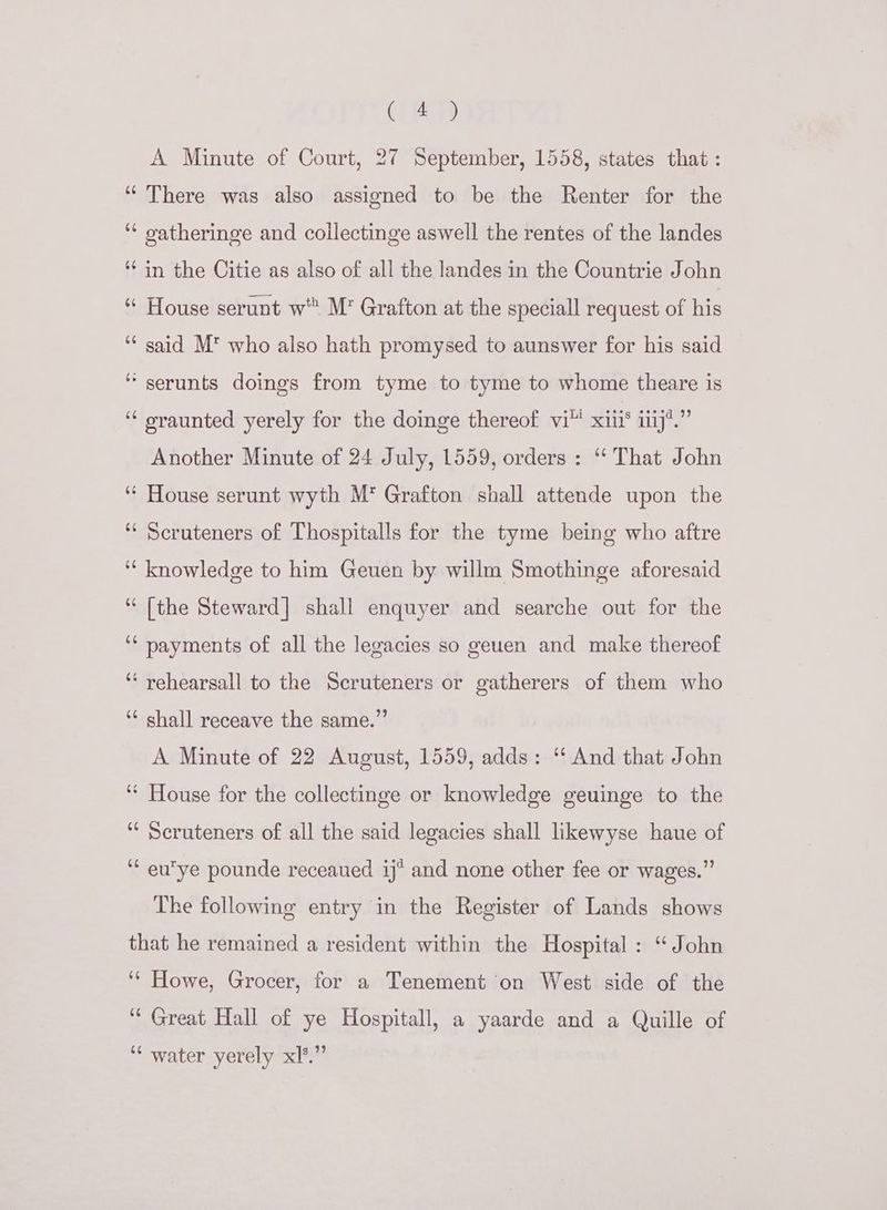 CLT? A Minute of Court, 27 September, 1558, states that : “There was also assigned to be the Renter for the ‘* oatheringe and collectinge aswell the rentes of the landes ‘in the Citie as also of all the landes in the Countrie John “ House serunt w M’ Grafton at the speciall request of his ‘ said M* who also hath promysed to aunswer for his said “serunts doings from tyme to tyme to whome theare is ‘‘ oraunted yerely for the doinge thereof vi xii® ij*.” Another Minute of 24 July, 1559, orders : “‘ That John © “ House serunt wyth M* Grafton shall attende upon the ‘‘ Scruteners of Thospitalls for the tyme being who aftre ‘knowledge to him Geuen by willm Smothinge aforesaid “(the Steward] shall enquyer and searche out for the ‘‘ payments of all the legacies so geuen and make thereof ‘‘ yehearsall to the Scruteners or gatherers of them who ‘* shall receave the same.” A Minute of 22 August, 1559, adds: ‘“‘ And that John ‘‘ House for the collectinge or knowledge geuinge to the ‘* Seruteners of all the said legacies shall likewyse haue of ‘“ euye pounde receaued ij* and none other fee or wages.” The following entry in the Register of Lands shows that he remained a resident within the Hospital : ‘“ John ‘‘ Howe, Grocer, for a Tenement on West side of the ‘“ Great Hall of ye Hospitall, a yaarde and a Quille of ‘¢ water yerely xl*.”’