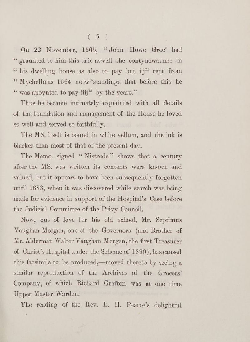 ( 5) | On 22 November, 1565, ‘John Howe Groc' had ‘ oraunted to him this daie aswell the contynewaunce in ‘“ his dwelling house as also to pay but ij“ rent from “ Mychellmas 1564 notwstandinge that before this he Thus he became intimately acquainted with all details of the foundation and management of the House he loved so well and served so faithfully. The MS. itself is bound in white vellum, and the ink is blacker than most of that of the present day. The Memo. signed “ Nistrode’’ shows that a century after the MS. was written its contents were known and valued, but it appears to have been subsequently forgotten until 1888, when it was discovered while search was being made for evidence in support of the Hospital’s Case before the Judicial Committee of the Privy Council. Now, out of love for his old school, Mr. Septimus Vaughan Morgan, one of the Governors (and Brother of Mr. Alderman Walter Vaughan Morgan, the first Treasurer of Christ’s Hospital under the Scheme of 1890), has caused this facsimile to be produced,—moved thereto by seeing a similar reproduction of the Archives of the Grocers’ Company, of which Richard Grafton was at one time Upper Master Warden. The reading of the Rev. E. H. Pearce’s delightful