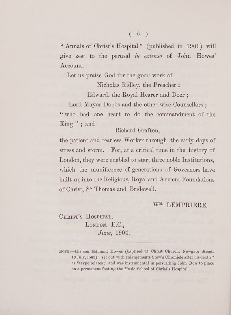 a) “ Annals of Christ’s Hospital” (published in 1901) will give zest to the perusal zm extenso of John Howes’ Account. | Let us praise God for the good work of Nicholas Ridley, the Preacher ; Edward, the Royal Hearer and Doer ; Lord Mayor Dobbs and the other wise Counsellors ; ““who had one heart to do the commandment of the King ” ; and Richard Grafton, the patient and fearless Worker through the early days of stress and storm. For, at a critical time in the history of London, they were enabled to start three noble Institutions, which the munificence of generations of Governors have built up into the Religious, Royal and Ancient Foundations of Christ, S* Thomas and Bridewell. W™ LEMPRIERE. Curist’s Hospirat, Lonpon, E.C., June, 1904. Notrre.—His son, Edmund Howes (baptised at Christ Church, Newgate Street, 19 July, 1562) “ set out with enlargements Stow’s Chronicle after his death” as Strype relates ; and was instrumental in persuading John Dow to place on a permanent footing the Music School of Christ’s Hospital.