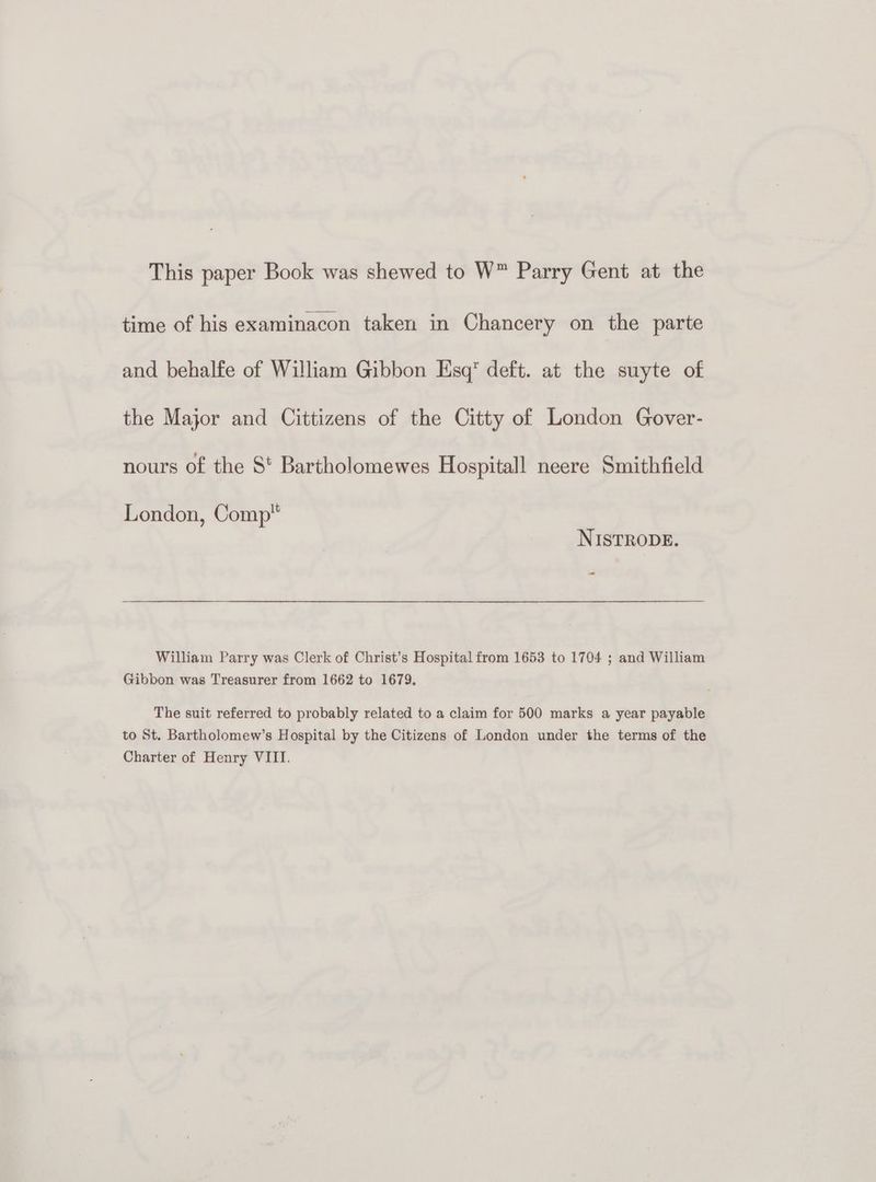This paper Book was shewed to W™ Parry Gent at the time of his examinacon taken in Chancery on the parte and behalfe of William Gibbon Esq deft. at the suyte of the Major and Cittizens of the Citty of London Gover- nours of the S' Bartholomewes Hospitall neere Smithfield London, Comp NISTRODE. - William Parry was Clerk of Christ’s Hospital from 1653 to 1704 ; and William Gibbon was Treasurer from 1662 to 1679, The suit referred to probably related to a claim for 500 marks a year payable to St. Bartholomew’s Hospital by the Citizens of London under the terms of the