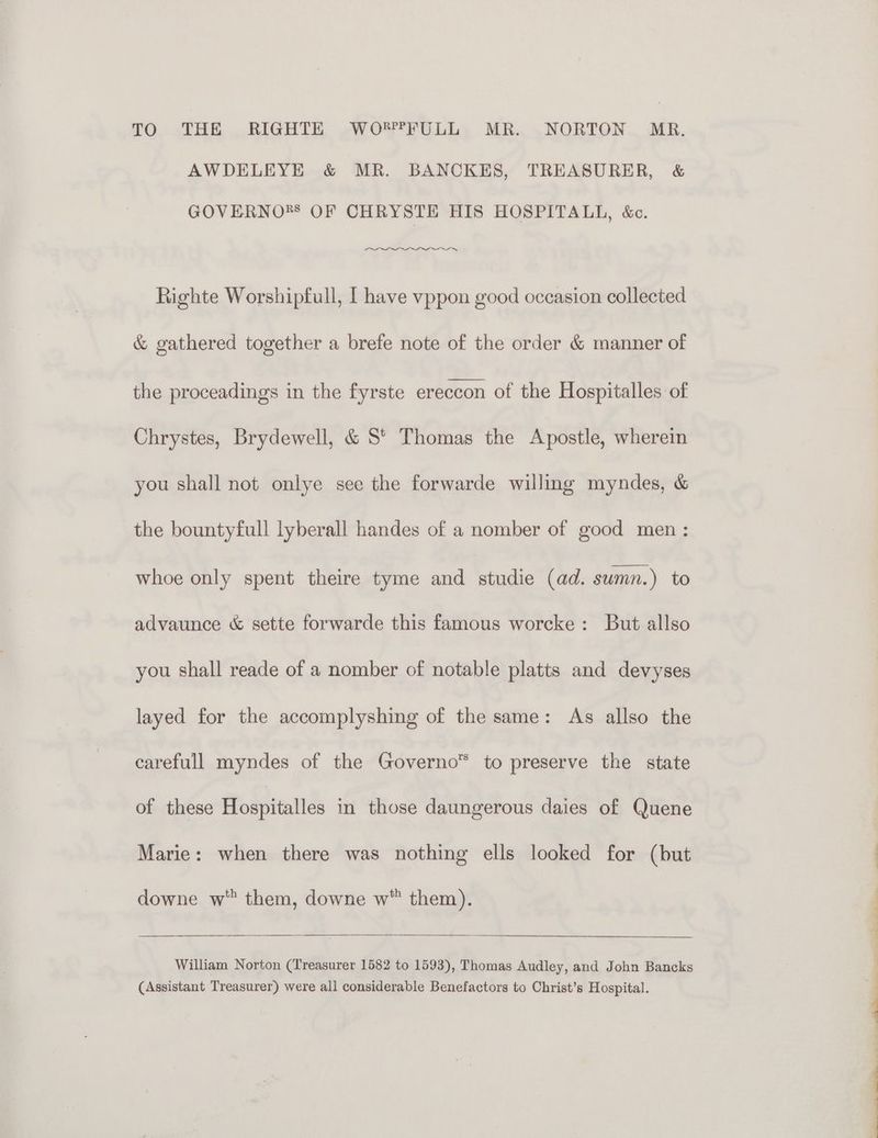 TO THE RIGHTE WO?FFULL MR. NORTON MR. AWDELEYE &amp; MR. BANCKES, TREASURER, &amp; GOVERNO*®* OF CHRYSTE HIS HOSPITALL, &amp;c. ns Righte Worshipfull, I have vppon good occasion collected &amp; gathered together a brefe note of the order &amp; manner of the proceadings in the fyrste ereccon of the Hospitalles of Chrystes, Brydewell, &amp; S' Thomas the Apostle, wherein you shall not onlye see the forwarde willing myndes, &amp; the bountyfull lyberall handes of a nomber of good men: whoe only spent theire tyme and studie (ad. sumn.) to advaunce &amp; sette forwarde this famous worcke: But allso you shall reade of a nomber of notable platts and devyses layed for the accomplyshing of the same: As allso the carefull myndes of the Governo™ to preserve the state of these Hospitalles in those daungerous daies of Quene Marie: when there was nothing ells looked for (but downe w them, downe w™ them). William Norton (Treasurer 1582 to 1593), Thomas Audley, and John Bancks (Assistant Treasurer) were all considerable Benefactors to Christ’s Hospital. at I D lh a elle i ct eS oa a