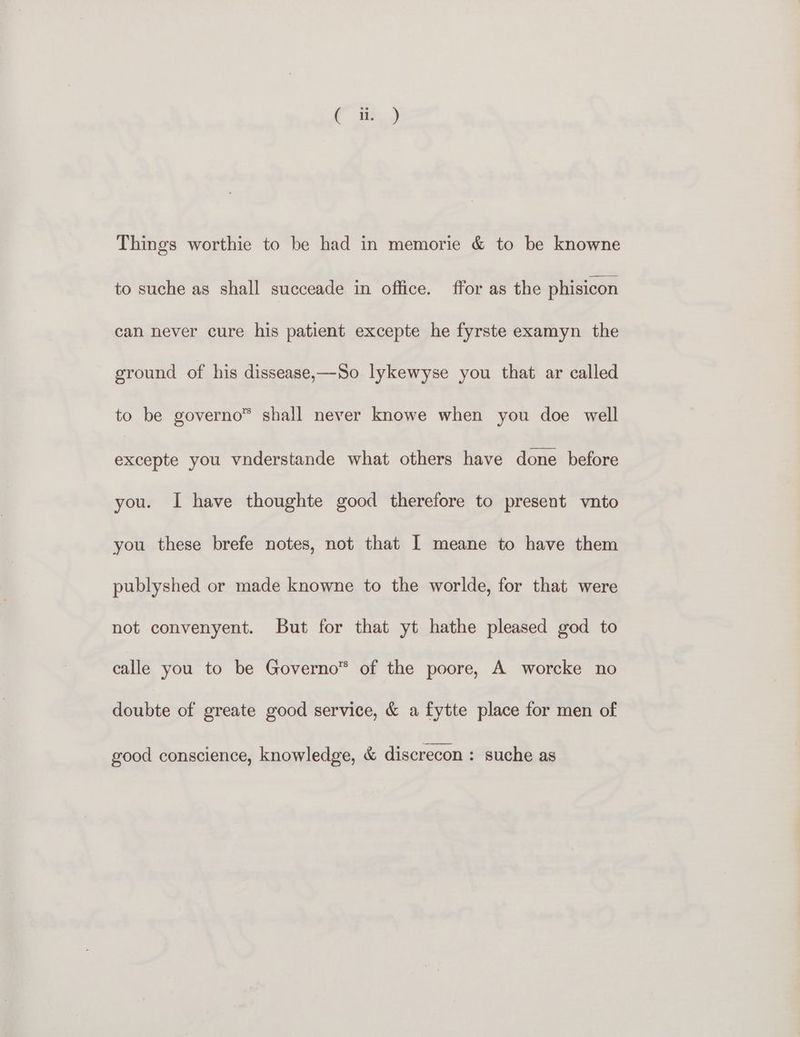 to suche as shall succeade in office. ffor as the phisicon can never cure his patient excepte he fyrste examyn the ground of his dissease,—So lykewyse you that ar called to be governo™ shall never knowe when you doe well fe you vnderstande what others have done before you. I have thoughte good therefore to present vnto you these brefe notes, not that I meane to have them publyshed or made knowne to the worlde, for that were not convenyent. But for that yt hathe pleased god to calle you to be Governo™ of the poore, A worcke no doubte of greate good service, &amp; a fytte place for men of good conscience, knowledge, &amp; discrecon : suche as