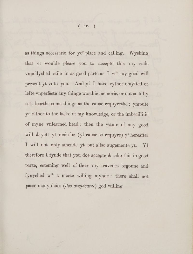 as things necessarie for yo place and calling. Wyshing that yt woulde please you to accepte this my rude vnpollyshed stile in as good parte as | w™ my good will present yt vnto you. And yf I have eyther omytted or le{te vnperfecte any thinge worthie memorie, or not so fully sett foorthe some things as the cause requyrethe : ympute yt rather to the lacke of my knowledge, or the imbecillitie of myne vnlearned head: then the wante of any good will & yett yt maie be (yf cause so requyre) y* hereafter I will not only amende yt but allso augemente yt. Yf therefore I fynde that you doe accepte & take this in good parte, esteming well of these my traveiles begonne and fynyshed w” a moste willing mynde: there shall not passe many daies (deo auspicante) god willing