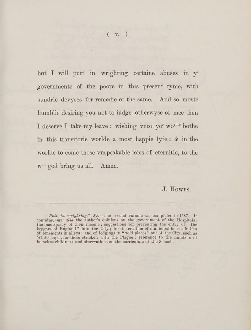 but I will putt in wrighting certaine abuses in y° governmente of the poore in this present tyme, with sundrie devyses for remedie of the same. And so moste humblie desiring you not to ie otherwyse of mee then I deserve I take my leave: wishing vnto yo wo’ bothe in this transitorie worlde a most happie lyfe: & in the worlde to come those vnspeakable ioies of eternitie, to the w™ god bring us all. Amen. J. Howes. “ Putt in wrighting,’ §c.—The second volume was completed in 1587. It contains, inter alia, the author’s opinions on the government of the Hospitals ; the inadequacy of their income; suggestions for preventing the entry of “the beggars of England” into the City ; for the erection of municipal houses in lieu of tenements in alleys ; and of lodgings in “ void places” out of the City, such as Whitechapel, for those stricken with the Plague ; reference to the numbers of homeless children ; and observations on the curriculum of the Schools.