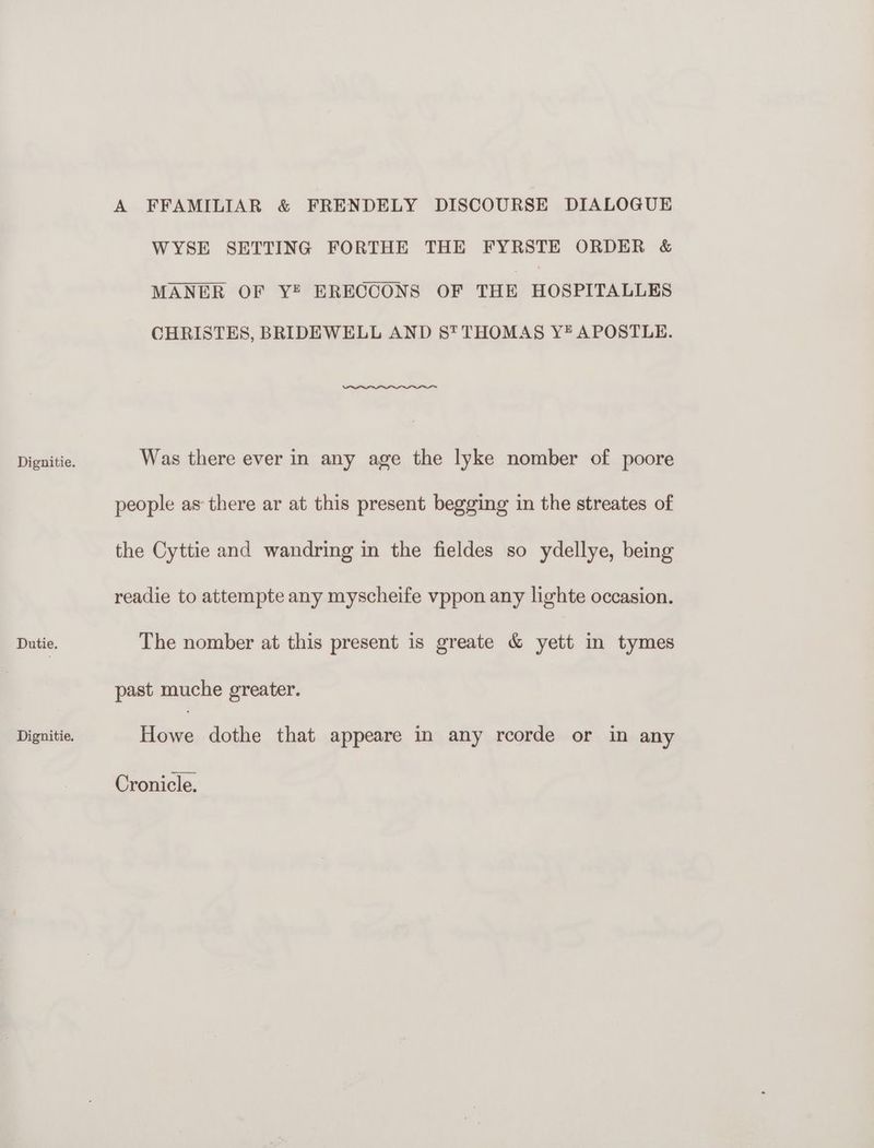 Dignitie. Dutie. Dignitie. A FFAMILIAR &amp; FRENDELY DISCOURSE DIALOGUE WYSE SETTING FORTHE THE FYRSTE ORDER &amp; MANER OF Y® ERECCONS OF THE HOSPITALLES CHRISTES, BRIDEWELL AND St THOMAS Y# APOSTLE. Was there ever in any age the lyke nomber of poore people as there ar at this present begging in the streates of the Cyttie and wandring in the fieldes so ydellye, being readie to attempte any myscheife vppon any lighte occasion. The nomber at this present is greate &amp; yett in tymes past muche greater. iene dothe that appeare in any rcorde or in any Cronicle.